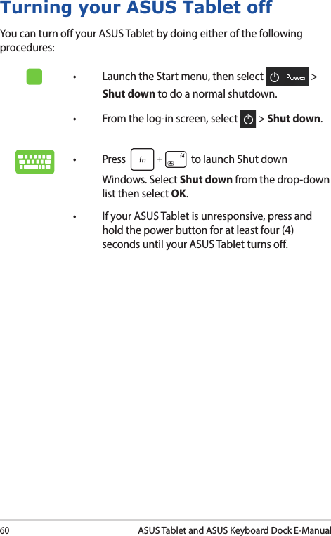 60ASUS Tablet and ASUS Keyboard Dock E-ManualTurning your ASUS Tablet offYou can turn o your ASUS Tablet by doing either of the following procedures:• LaunchtheStartmenu,thenselect  &gt; Shut down to do a normal shutdown.• Fromthelog-inscreen,select  &gt; Shut down.• Press  to launch Shut down Windows. Select Shut down from the drop-down list then select OK.• IfyourASUSTabletisunresponsive,pressandhold the power button for at least four (4) seconds until your ASUS Tablet turns o.