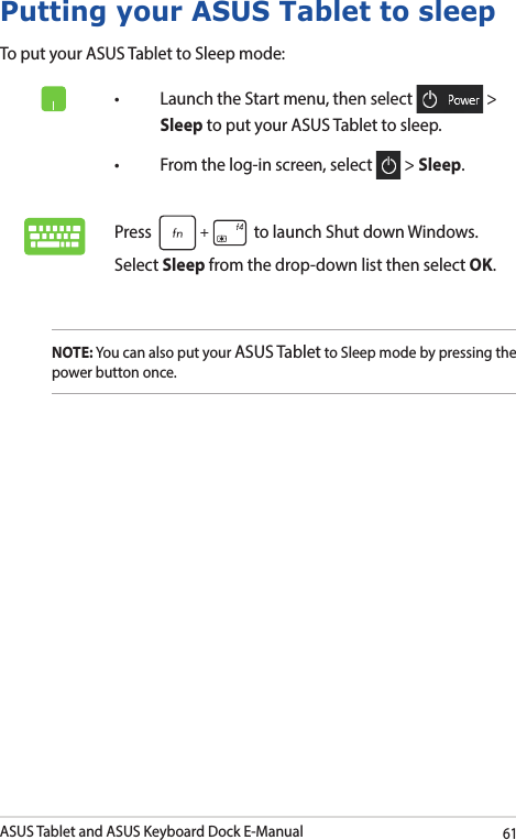 ASUS Tablet and ASUS Keyboard Dock E-Manual61Putting your ASUS Tablet to sleepTo put your ASUS Tablet to Sleep mode:• LaunchtheStartmenu,thenselect  &gt; Sleep to put your ASUS Tablet to sleep.• Fromthelog-inscreen,select  &gt; Sleep.Press   to launch Shut down Windows. Select Sleep from the drop-down list then select OK.NOTE: You can also put your ASUS Tablet to Sleep mode by pressing the power button once.