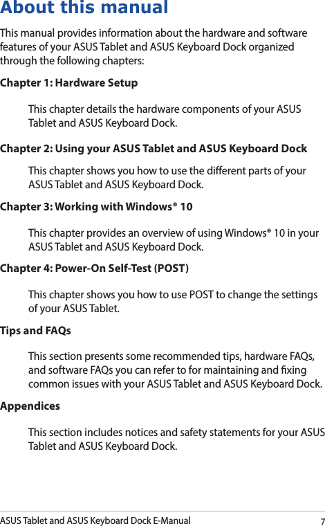 ASUS Tablet and ASUS Keyboard Dock E-Manual7About this manualThis manual provides information about the hardware and software features of your ASUS Tablet and ASUS Keyboard Dock organized through the following chapters:Chapter 1: Hardware SetupThis chapter details the hardware components of your ASUS Tablet and ASUS Keyboard Dock.Chapter 2: Using your ASUS Tablet and ASUS Keyboard DockThis chapter shows you how to use the dierent parts of your ASUS Tablet and ASUS Keyboard Dock.Chapter 3: Working with Windows® 10This chapter provides an overview of using Windows® 10 in your ASUS Tablet and ASUS Keyboard Dock.Chapter 4: Power-On Self-Test (POST)This chapter shows you how to use POST to change the settings of your ASUS Tablet.Tips and FAQsThis section presents some recommended tips, hardware FAQs, and software FAQs you can refer to for maintaining and xing common issues with your ASUS Tablet and ASUS Keyboard Dock. AppendicesThis section includes notices and safety statements for your ASUS Tablet and ASUS Keyboard Dock. 