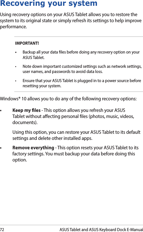 72ASUS Tablet and ASUS Keyboard Dock E-ManualRecovering your systemUsing recovery options on your ASUS Tablet allows you to restore the system to its original state or simply refresh its settings to help improve performance.IMPORTANT! • Backup all your data les before doing any recovery option on your ASUS Tablet.• Notedownimportantcustomizedsettingssuchasnetworksettings,user names, and passwords to avoid data loss.• Ensure that your ASUS Tablet is plugged in to a power source before resetting your system.Windows® 10 allows you to do any of the following recovery options:• Keepmyles- This option allows you refresh your ASUS Tablet without aecting personal les (photos, music, videos, documents).  Using this option, you can restore your ASUS Tablet to its default settings and delete other installed apps.• Removeeverything- This option resets your ASUS Tablet to its factory settings. You must backup your data before doing this option.