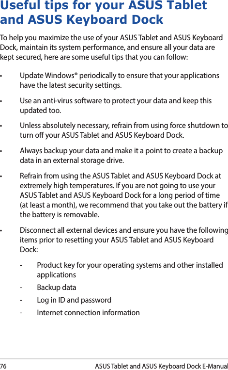 76ASUS Tablet and ASUS Keyboard Dock E-ManualUseful tips for your ASUS Tablet and ASUS Keyboard DockTo help you maximize the use of your ASUS Tablet and ASUS Keyboard Dock, maintain its system performance, and ensure all your data are kept secured, here are some useful tips that you can follow:• UpdateWindows®periodicallytoensurethatyourapplicationshave the latest security settings. • Useananti-virussoftwaretoprotectyourdataandkeepthisupdated too.• Unlessabsolutelynecessary,refrainfromusingforceshutdowntoturn o your ASUS Tablet and ASUS Keyboard Dock. • Alwaysbackupyourdataandmakeitapointtocreateabackupdata in an external storage drive.• RefrainfromusingtheASUSTabletandASUSKeyboardDockatextremely high temperatures. If you are not going to use your ASUS Tablet and ASUS Keyboard Dock for a long period of time (at least a month), we recommend that you take out the battery if the battery is removable. • Disconnectallexternaldevicesandensureyouhavethefollowingitems prior to resetting your ASUS Tablet and ASUS Keyboard Dock:-  Product key for your operating systems and other installed applications-  Backup data-  Log in ID and password-  Internet connection information