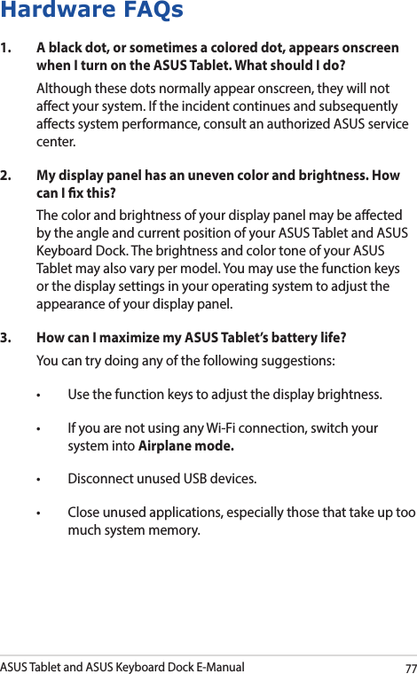 ASUS Tablet and ASUS Keyboard Dock E-Manual77Hardware FAQs1.  A black dot, or sometimes a colored dot, appears onscreen when I turn on the ASUS Tablet. What should I do?Although these dots normally appear onscreen, they will not aect your system. If the incident continues and subsequently aects system performance, consult an authorized ASUS service center.2.  My display panel has an uneven color and brightness. How can I x this?The color and brightness of your display panel may be aected by the angle and current position of your ASUS Tablet and ASUS Keyboard Dock. The brightness and color tone of your ASUS Tablet may also vary per model. You may use the function keys or the display settings in your operating system to adjust the appearance of your display panel. 3.  How can I maximize my ASUS Tablet’s battery life?You can try doing any of the following suggestions:• Usethefunctionkeystoadjustthedisplaybrightness.• IfyouarenotusinganyWi-Ficonnection,switchyoursystem into Airplane mode.• DisconnectunusedUSBdevices.• Closeunusedapplications,especiallythosethattakeuptoomuch system memory.