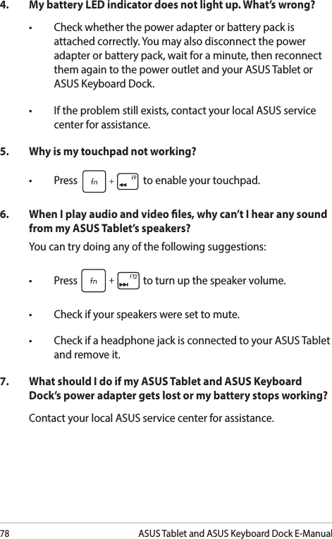 78ASUS Tablet and ASUS Keyboard Dock E-Manual4.  My battery LED indicator does not light up. What’s wrong?• Checkwhetherthepoweradapterorbatterypackisattached correctly. You may also disconnect the power adapter or battery pack, wait for a minute, then reconnect them again to the power outlet and your ASUS Tablet or ASUS Keyboard Dock.• Iftheproblemstillexists,contactyourlocalASUSservicecenter for assistance.5.   Why is my touchpad not working?• Press  to enable your touchpad. 6.  When I play audio and video les, why can’t I hear any sound from my ASUS Tablet’s speakers?You can try doing any of the following suggestions:• Press  to turn up the speaker volume.• Checkifyourspeakersweresettomute.• CheckifaheadphonejackisconnectedtoyourASUSTabletand remove it.7.  What should I do if my ASUS Tablet and ASUS Keyboard Dock’s power adapter gets lost or my battery stops working?Contact your local ASUS service center for assistance.