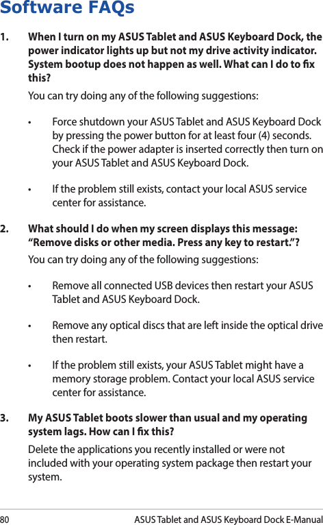 80ASUS Tablet and ASUS Keyboard Dock E-ManualSoftware FAQs1.  When I turn on my ASUS Tablet and ASUS Keyboard Dock, the power indicator lights up but not my drive activity indicator. System bootup does not happen as well. What can I do to x this?You can try doing any of the following suggestions:• ForceshutdownyourASUSTabletandASUSKeyboardDockby pressing the power button for at least four (4) seconds. Check if the power adapter is inserted correctly then turn on your ASUS Tablet and ASUS Keyboard Dock.• Iftheproblemstillexists,contactyourlocalASUSservicecenter for assistance.2.  What should I do when my screen displays this message: “Remove disks or other media. Press any key to restart.”?You can try doing any of the following suggestions:• RemoveallconnectedUSBdevicesthenrestartyourASUSTablet and ASUS Keyboard Dock.• Removeanyopticaldiscsthatareleftinsidetheopticaldrivethen restart. • Iftheproblemstillexists,yourASUSTabletmighthaveamemory storage problem. Contact your local ASUS service center for assistance.3.   My ASUS Tablet boots slower than usual and my operating system lags. How can I x this?Delete the applications you recently installed or were not included with your operating system package then restart your system. 