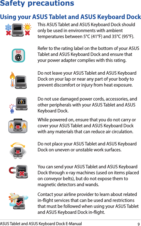 ASUS Tablet and ASUS Keyboard Dock E-Manual9Safety precautionsUsing your ASUS Tablet and ASUS Keyboard DockThis ASUS Tablet and ASUS Keyboard Dock should only be used in environments with ambient temperatures between 5°C (41°F) and 35°C (95°F).Refer to the rating label on the bottom of your ASUS Tablet and ASUS Keyboard Dock and ensure that your power adapter complies with this rating.Do not leave your ASUS Tablet and ASUS Keyboard Dock on your lap or near any part of your body to prevent discomfort or injury from heat exposure.Do not use damaged power cords, accessories, and other peripherals with your ASUS Tablet and ASUS Keyboard Dock.While powered on, ensure that you do not carry or cover your ASUS Tablet and ASUS Keyboard Dock with any materials that can reduce air circulation.Do not place your ASUS Tablet and ASUS Keyboard Dock on uneven or unstable work surfaces. You can send your ASUS Tablet and ASUS Keyboard Dock through x-ray machines (used on items placed on conveyor belts), but do not expose them to magnetic detectors and wands.Contact your airline provider to learn about related in-ight services that can be used and restrictions that must be followed when using your ASUS Tablet and ASUS Keyboard Dock in-ight.