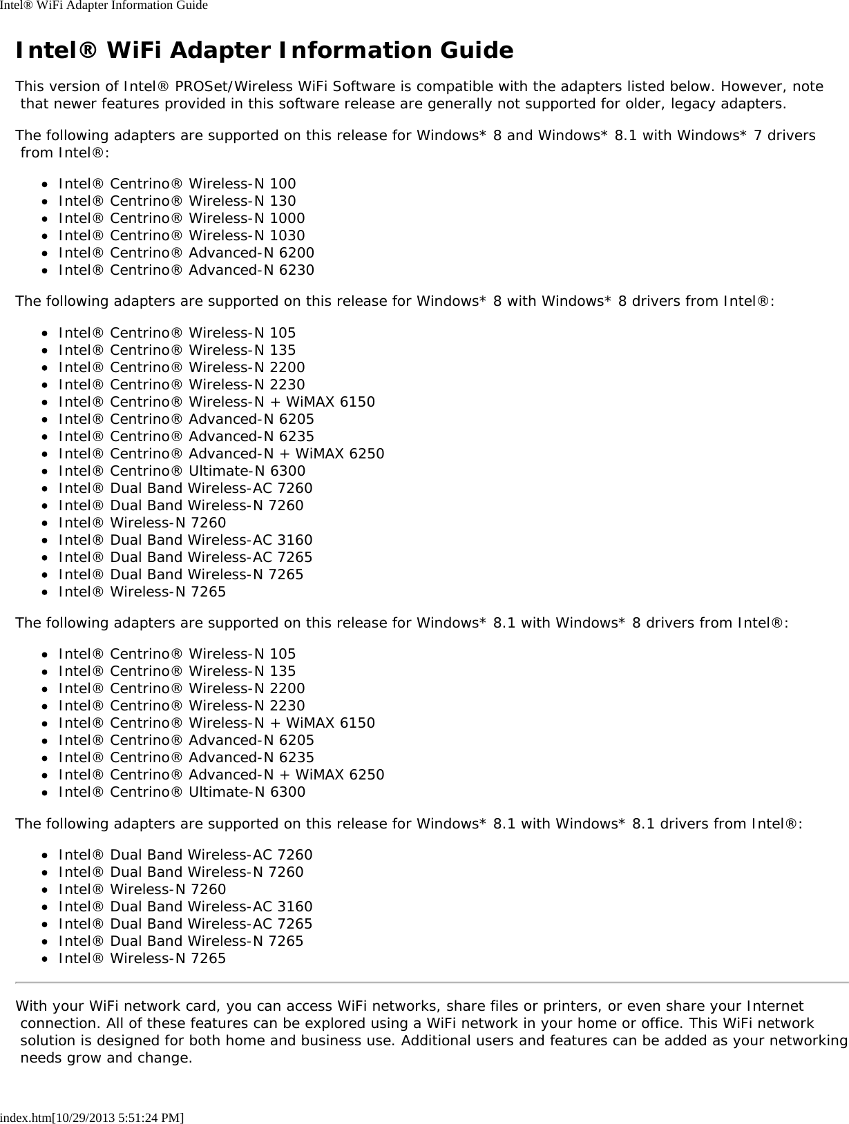 Intel® WiFi Adapter Information Guideindex.htm[10/29/2013 5:51:24 PM]Intel® WiFi Adapter Information GuideThis version of Intel® PROSet/Wireless WiFi Software is compatible with the adapters listed below. However, note that newer features provided in this software release are generally not supported for older, legacy adapters.The following adapters are supported on this release for Windows* 8 and Windows* 8.1 with Windows* 7 drivers from Intel®:Intel® Centrino® Wireless-N 100Intel® Centrino® Wireless-N 130Intel® Centrino® Wireless-N 1000Intel® Centrino® Wireless-N 1030Intel® Centrino® Advanced-N 6200Intel® Centrino® Advanced-N 6230The following adapters are supported on this release for Windows* 8 with Windows* 8 drivers from Intel®:Intel® Centrino® Wireless-N 105Intel® Centrino® Wireless-N 135Intel® Centrino® Wireless-N 2200Intel® Centrino® Wireless-N 2230Intel® Centrino® Wireless-N + WiMAX 6150Intel® Centrino® Advanced-N 6205Intel® Centrino® Advanced-N 6235Intel® Centrino® Advanced-N + WiMAX 6250Intel® Centrino® Ultimate-N 6300Intel® Dual Band Wireless-AC 7260Intel® Dual Band Wireless-N 7260Intel® Wireless-N 7260Intel® Dual Band Wireless-AC 3160Intel® Dual Band Wireless-AC 7265Intel® Dual Band Wireless-N 7265Intel® Wireless-N 7265The following adapters are supported on this release for Windows* 8.1 with Windows* 8 drivers from Intel®:Intel® Centrino® Wireless-N 105Intel® Centrino® Wireless-N 135Intel® Centrino® Wireless-N 2200Intel® Centrino® Wireless-N 2230Intel® Centrino® Wireless-N + WiMAX 6150Intel® Centrino® Advanced-N 6205Intel® Centrino® Advanced-N 6235Intel® Centrino® Advanced-N + WiMAX 6250Intel® Centrino® Ultimate-N 6300The following adapters are supported on this release for Windows* 8.1 with Windows* 8.1 drivers from Intel®:Intel® Dual Band Wireless-AC 7260Intel® Dual Band Wireless-N 7260Intel® Wireless-N 7260Intel® Dual Band Wireless-AC 3160Intel® Dual Band Wireless-AC 7265Intel® Dual Band Wireless-N 7265Intel® Wireless-N 7265With your WiFi network card, you can access WiFi networks, share files or printers, or even share your Internet connection. All of these features can be explored using a WiFi network in your home or office. This WiFi network solution is designed for both home and business use. Additional users and features can be added as your networking needs grow and change.