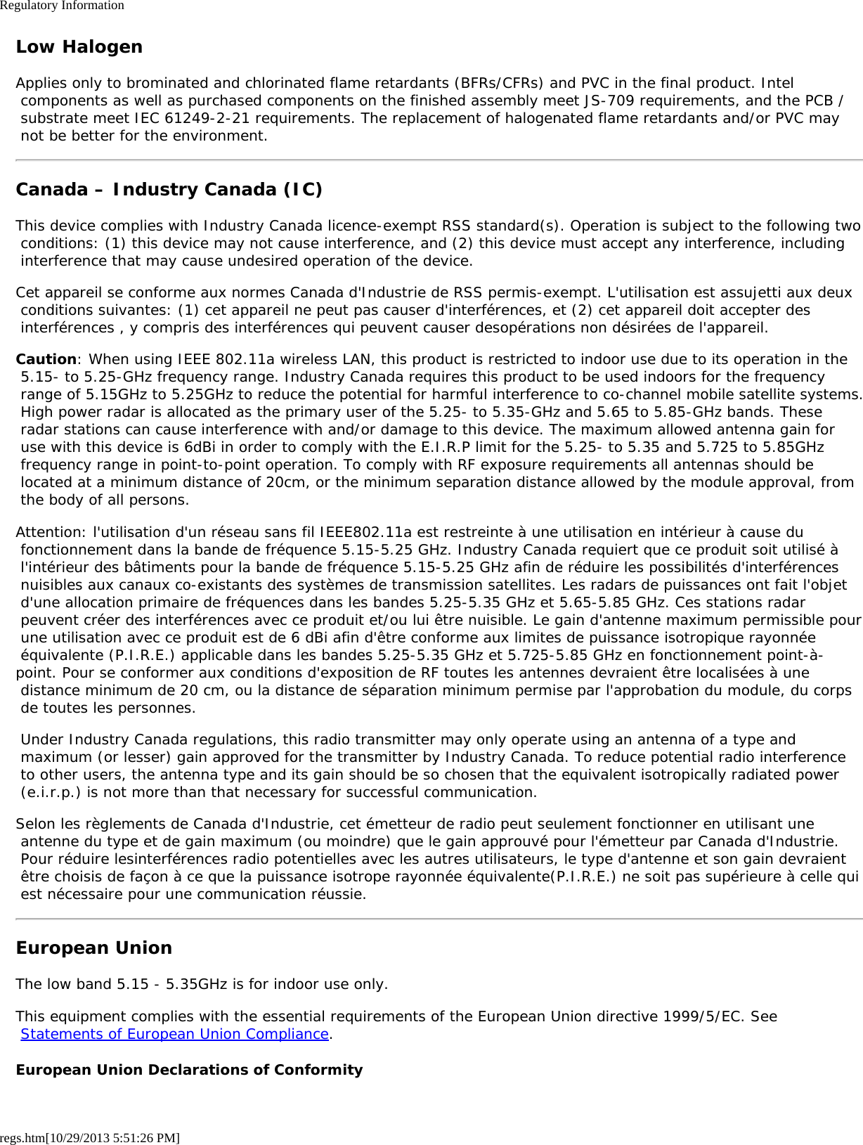 Regulatory Informationregs.htm[10/29/2013 5:51:26 PM]Low HalogenApplies only to brominated and chlorinated flame retardants (BFRs/CFRs) and PVC in the final product. Intel components as well as purchased components on the finished assembly meet JS-709 requirements, and the PCB / substrate meet IEC 61249-2-21 requirements. The replacement of halogenated flame retardants and/or PVC may not be better for the environment.Canada – Industry Canada (IC)This device complies with Industry Canada licence-exempt RSS standard(s). Operation is subject to the following two conditions: (1) this device may not cause interference, and (2) this device must accept any interference, including interference that may cause undesired operation of the device.Cet appareil se conforme aux normes Canada d&apos;Industrie de RSS permis-exempt. L&apos;utilisation est assujetti aux deux conditions suivantes: (1) cet appareil ne peut pas causer d&apos;interférences, et (2) cet appareil doit accepter des interférences , y compris des interférences qui peuvent causer desopérations non désirées de l&apos;appareil.Caution: When using IEEE 802.11a wireless LAN, this product is restricted to indoor use due to its operation in the 5.15- to 5.25-GHz frequency range. Industry Canada requires this product to be used indoors for the frequency range of 5.15GHz to 5.25GHz to reduce the potential for harmful interference to co-channel mobile satellite systems. High power radar is allocated as the primary user of the 5.25- to 5.35-GHz and 5.65 to 5.85-GHz bands. These radar stations can cause interference with and/or damage to this device. The maximum allowed antenna gain for use with this device is 6dBi in order to comply with the E.I.R.P limit for the 5.25- to 5.35 and 5.725 to 5.85GHz frequency range in point-to-point operation. To comply with RF exposure requirements all antennas should be located at a minimum distance of 20cm, or the minimum separation distance allowed by the module approval, from the body of all persons.Attention: l&apos;utilisation d&apos;un réseau sans fil IEEE802.11a est restreinte à une utilisation en intérieur à cause du fonctionnement dans la bande de fréquence 5.15-5.25 GHz. Industry Canada requiert que ce produit soit utilisé à l&apos;intérieur des bâtiments pour la bande de fréquence 5.15-5.25 GHz afin de réduire les possibilités d&apos;interférences nuisibles aux canaux co-existants des systèmes de transmission satellites. Les radars de puissances ont fait l&apos;objet d&apos;une allocation primaire de fréquences dans les bandes 5.25-5.35 GHz et 5.65-5.85 GHz. Ces stations radar peuvent créer des interférences avec ce produit et/ou lui être nuisible. Le gain d&apos;antenne maximum permissible pour une utilisation avec ce produit est de 6 dBi afin d&apos;être conforme aux limites de puissance isotropique rayonnée équivalente (P.I.R.E.) applicable dans les bandes 5.25-5.35 GHz et 5.725-5.85 GHz en fonctionnement point-à-point. Pour se conformer aux conditions d&apos;exposition de RF toutes les antennes devraient être localisées à une distance minimum de 20 cm, ou la distance de séparation minimum permise par l&apos;approbation du module, du corps de toutes les personnes. Under Industry Canada regulations, this radio transmitter may only operate using an antenna of a type and maximum (or lesser) gain approved for the transmitter by Industry Canada. To reduce potential radio interference to other users, the antenna type and its gain should be so chosen that the equivalent isotropically radiated power (e.i.r.p.) is not more than that necessary for successful communication.Selon les règlements de Canada d&apos;Industrie, cet émetteur de radio peut seulement fonctionner en utilisant une antenne du type et de gain maximum (ou moindre) que le gain approuvé pour l&apos;émetteur par Canada d&apos;Industrie. Pour réduire lesinterférences radio potentielles avec les autres utilisateurs, le type d&apos;antenne et son gain devraient être choisis de façon à ce que la puissance isotrope rayonnée équivalente(P.I.R.E.) ne soit pas supérieure à celle qui est nécessaire pour une communication réussie.European UnionThe low band 5.15 - 5.35GHz is for indoor use only.This equipment complies with the essential requirements of the European Union directive 1999/5/EC. See Statements of European Union Compliance.European Union Declarations of Conformity