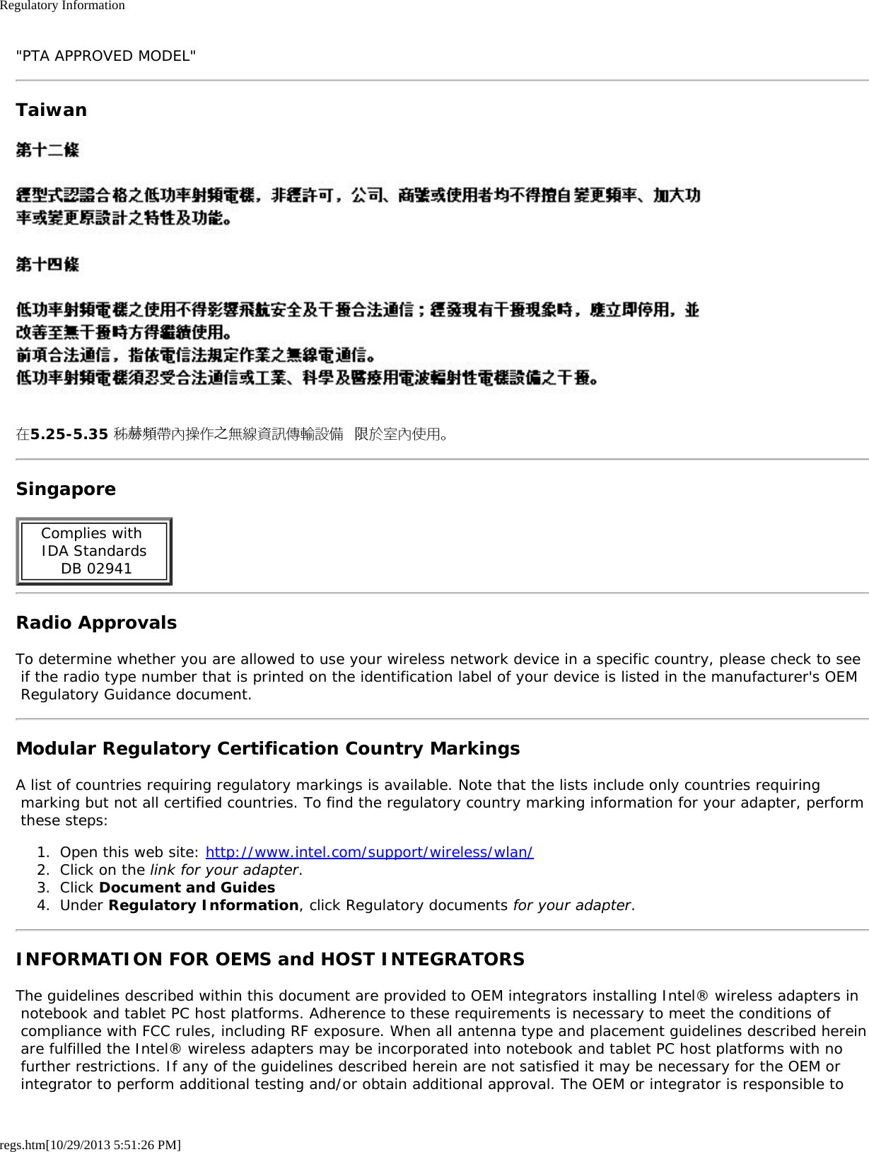 Regulatory Informationregs.htm[10/29/2013 5:51:26 PM]&quot;PTA APPROVED MODEL&quot;Taiwan在5.25-5.35 秭赫頻帶內操作之無線資訊傳輸設備 限於室內使用。SingaporeComplies with  IDA Standards  DB 02941Radio ApprovalsTo determine whether you are allowed to use your wireless network device in a specific country, please check to see if the radio type number that is printed on the identification label of your device is listed in the manufacturer&apos;s OEM Regulatory Guidance document.Modular Regulatory Certification Country MarkingsA list of countries requiring regulatory markings is available. Note that the lists include only countries requiring marking but not all certified countries. To find the regulatory country marking information for your adapter, perform these steps:1.  Open this web site: http://www.intel.com/support/wireless/wlan/2.  Click on the link for your adapter.3.  Click Document and Guides4.  Under Regulatory Information, click Regulatory documents for your adapter.INFORMATION FOR OEMS and HOST INTEGRATORSThe guidelines described within this document are provided to OEM integrators installing Intel® wireless adapters in notebook and tablet PC host platforms. Adherence to these requirements is necessary to meet the conditions of compliance with FCC rules, including RF exposure. When all antenna type and placement guidelines described herein are fulfilled the Intel® wireless adapters may be incorporated into notebook and tablet PC host platforms with no further restrictions. If any of the guidelines described herein are not satisfied it may be necessary for the OEM or integrator to perform additional testing and/or obtain additional approval. The OEM or integrator is responsible to