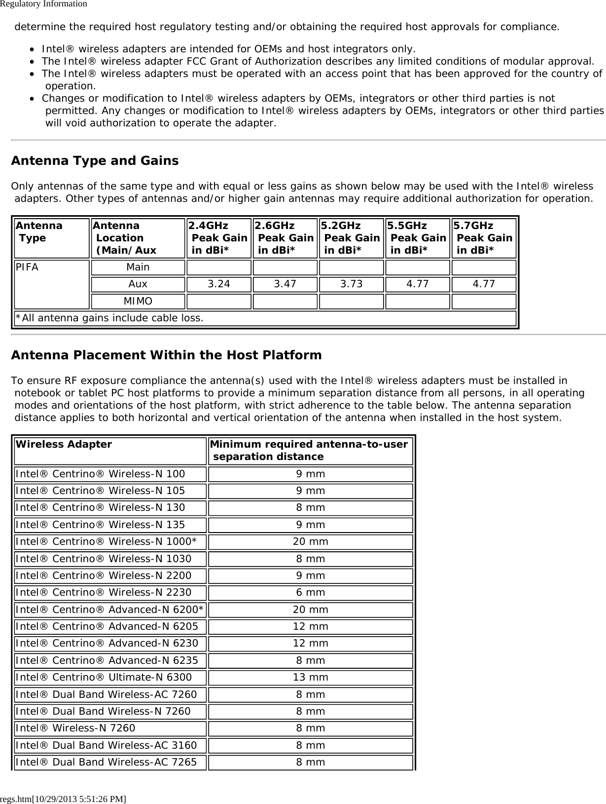 Regulatory Informationregs.htm[10/29/2013 5:51:26 PM] determine the required host regulatory testing and/or obtaining the required host approvals for compliance.Intel® wireless adapters are intended for OEMs and host integrators only.The Intel® wireless adapter FCC Grant of Authorization describes any limited conditions of modular approval.The Intel® wireless adapters must be operated with an access point that has been approved for the country of operation.Changes or modification to Intel® wireless adapters by OEMs, integrators or other third parties is not permitted. Any changes or modification to Intel® wireless adapters by OEMs, integrators or other third parties will void authorization to operate the adapter.Antenna Type and GainsOnly antennas of the same type and with equal or less gains as shown below may be used with the Intel® wireless adapters. Other types of antennas and/or higher gain antennas may require additional authorization for operation.Antenna Type Antenna Location (Main/Aux2.4GHz Peak Gain in dBi*2.6GHz Peak Gain in dBi*5.2GHz Peak Gain in dBi*5.5GHz Peak Gain in dBi*5.7GHz  Peak Gain in dBi*PIFA MainAux 3.24 3.47 3.73 4.77 4.77MIMO*All antenna gains include cable loss.Antenna Placement Within the Host PlatformTo ensure RF exposure compliance the antenna(s) used with the Intel® wireless adapters must be installed in notebook or tablet PC host platforms to provide a minimum separation distance from all persons, in all operating modes and orientations of the host platform, with strict adherence to the table below. The antenna separation distance applies to both horizontal and vertical orientation of the antenna when installed in the host system.Wireless Adapter Minimum required antenna-to-user  separation distanceIntel® Centrino® Wireless-N 100 9 mmIntel® Centrino® Wireless-N 105 9 mmIntel® Centrino® Wireless-N 130 8 mmIntel® Centrino® Wireless-N 135 9 mmIntel® Centrino® Wireless-N 1000* 20 mmIntel® Centrino® Wireless-N 1030 8 mmIntel® Centrino® Wireless-N 2200 9 mmIntel® Centrino® Wireless-N 2230 6 mmIntel® Centrino® Advanced-N 6200* 20 mmIntel® Centrino® Advanced-N 6205 12 mmIntel® Centrino® Advanced-N 6230 12 mmIntel® Centrino® Advanced-N 6235 8 mmIntel® Centrino® Ultimate-N 6300 13 mmIntel® Dual Band Wireless-AC 7260 8 mmIntel® Dual Band Wireless-N 7260 8 mmIntel® Wireless-N 7260 8 mmIntel® Dual Band Wireless-AC 3160 8 mmIntel® Dual Band Wireless-AC 7265 8 mm