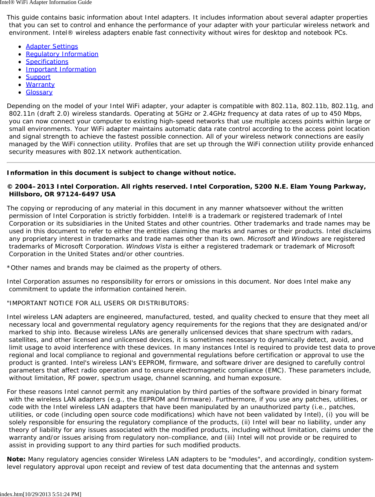 Intel® WiFi Adapter Information Guideindex.htm[10/29/2013 5:51:24 PM]This guide contains basic information about Intel adapters. It includes information about several adapter properties that you can set to control and enhance the performance of your adapter with your particular wireless network and environment. Intel® wireless adapters enable fast connectivity without wires for desktop and notebook PCs.Adapter SettingsRegulatory InformationSpecificationsImportant InformationSupportWarrantyGlossaryDepending on the model of your Intel WiFi adapter, your adapter is compatible with 802.11a, 802.11b, 802.11g, and 802.11n (draft 2.0) wireless standards. Operating at 5GHz or 2.4GHz frequency at data rates of up to 450 Mbps, you can now connect your computer to existing high-speed networks that use multiple access points within large or small environments. Your WiFi adapter maintains automatic data rate control according to the access point location and signal strength to achieve the fastest possible connection. All of your wireless network connections are easily managed by the WiFi connection utility. Profiles that are set up through the WiFi connection utility provide enhanced security measures with 802.1X network authentication.Information in this document is subject to change without notice.© 2004–2013 Intel Corporation. All rights reserved. Intel Corporation, 5200 N.E. Elam Young Parkway, Hillsboro, OR 97124-6497 USAThe copying or reproducing of any material in this document in any manner whatsoever without the written permission of Intel Corporation is strictly forbidden. Intel® is a trademark or registered trademark of Intel Corporation or its subsidiaries in the United States and other countries. Other trademarks and trade names may be used in this document to refer to either the entities claiming the marks and names or their products. Intel disclaims any proprietary interest in trademarks and trade names other than its own. Microsoft and Windows are registered trademarks of Microsoft Corporation. Windows Vista is either a registered trademark or trademark of Microsoft Corporation in the United States and/or other countries.*Other names and brands may be claimed as the property of others.Intel Corporation assumes no responsibility for errors or omissions in this document. Nor does Intel make any commitment to update the information contained herein.&quot;IMPORTANT NOTICE FOR ALL USERS OR DISTRIBUTORS:Intel wireless LAN adapters are engineered, manufactured, tested, and quality checked to ensure that they meet all necessary local and governmental regulatory agency requirements for the regions that they are designated and/or marked to ship into. Because wireless LANs are generally unlicensed devices that share spectrum with radars, satellites, and other licensed and unlicensed devices, it is sometimes necessary to dynamically detect, avoid, and limit usage to avoid interference with these devices. In many instances Intel is required to provide test data to prove regional and local compliance to regional and governmental regulations before certification or approval to use the product is granted. Intel&apos;s wireless LAN&apos;s EEPROM, firmware, and software driver are designed to carefully control parameters that affect radio operation and to ensure electromagnetic compliance (EMC). These parameters include, without limitation, RF power, spectrum usage, channel scanning, and human exposure.For these reasons Intel cannot permit any manipulation by third parties of the software provided in binary format with the wireless LAN adapters (e.g., the EEPROM and firmware). Furthermore, if you use any patches, utilities, or code with the Intel wireless LAN adapters that have been manipulated by an unauthorized party (i.e., patches, utilities, or code (including open source code modifications) which have not been validated by Intel), (i) you will be solely responsible for ensuring the regulatory compliance of the products, (ii) Intel will bear no liability, under any theory of liability for any issues associated with the modified products, including without limitation, claims under the warranty and/or issues arising from regulatory non-compliance, and (iii) Intel will not provide or be required to assist in providing support to any third parties for such modified products.Note: Many regulatory agencies consider Wireless LAN adapters to be &quot;modules&quot;, and accordingly, condition system-level regulatory approval upon receipt and review of test data documenting that the antennas and system