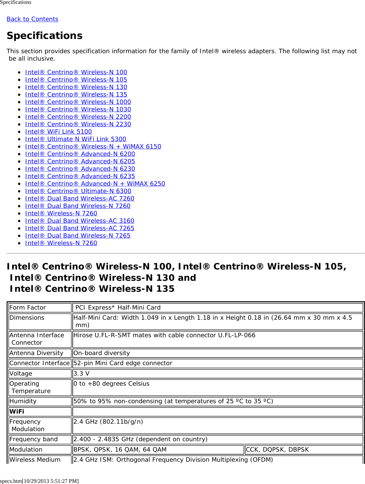 Specificationsspecs.htm[10/29/2013 5:51:27 PM]Back to ContentsSpecificationsThis section provides specification information for the family of Intel® wireless adapters. The following list may not be all inclusive.Intel® Centrino® Wireless-N 100Intel® Centrino® Wireless-N 105Intel® Centrino® Wireless-N 130Intel® Centrino® Wireless-N 135Intel® Centrino® Wireless-N 1000Intel® Centrino® Wireless-N 1030Intel® Centrino® Wireless-N 2200Intel® Centrino® Wireless-N 2230Intel® WiFi Link 5100Intel® Ultimate N WiFi Link 5300Intel® Centrino® Wireless-N + WiMAX 6150Intel® Centrino® Advanced-N 6200Intel® Centrino® Advanced-N 6205Intel® Centrino® Advanced-N 6230Intel® Centrino® Advanced-N 6235Intel® Centrino® Advanced-N + WiMAX 6250Intel® Centrino® Ultimate-N 6300Intel® Dual Band Wireless-AC 7260Intel® Dual Band Wireless-N 7260Intel® Wireless-N 7260Intel® Dual Band Wireless-AC 3160Intel® Dual Band Wireless-AC 7265Intel® Dual Band Wireless-N 7265Intel® Wireless-N 7260Intel® Centrino® Wireless-N 100, Intel® Centrino® Wireless-N 105, Intel® Centrino® Wireless-N 130 and  Intel® Centrino® Wireless-N 135Form Factor  PCI Express* Half-Mini CardDimensions Half-Mini Card: Width 1.049 in x Length 1.18 in x Height 0.18 in (26.64 mm x 30 mm x 4.5 mm)Antenna Interface Connector Hirose U.FL-R-SMT mates with cable connector U.FL-LP-066Antenna Diversity On-board diversityConnector Interface 52-pin Mini Card edge connectorVoltage 3.3 VOperating Temperature 0 to +80 degrees CelsiusHumidity 50% to 95% non-condensing (at temperatures of 25 ºC to 35 ºC)WiFi  Frequency Modulation 2.4 GHz (802.11b/g/n)Frequency band 2.400 - 2.4835 GHz (dependent on country)Modulation BPSK, QPSK, 16 QAM, 64 QAM CCK, DQPSK, DBPSKWireless Medium 2.4 GHz ISM: Orthogonal Frequency Division Multiplexing (OFDM)