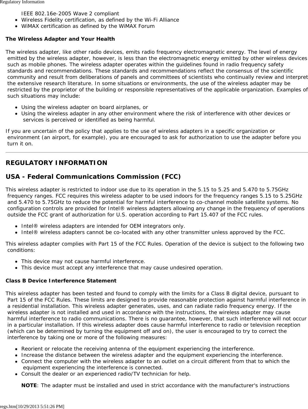 Regulatory Informationregs.htm[10/29/2013 5:51:26 PM]IEEE 802.16e-2005 Wave 2 compliantWireless Fidelity certification, as defined by the Wi-Fi AllianceWiMAX certification as defined by the WiMAX ForumThe Wireless Adapter and Your HealthThe wireless adapter, like other radio devices, emits radio frequency electromagnetic energy. The level of energy emitted by the wireless adapter, however, is less than the electromagnetic energy emitted by other wireless devices such as mobile phones. The wireless adapter operates within the guidelines found in radio frequency safety standards and recommendations. These standards and recommendations reflect the consensus of the scientific community and result from deliberations of panels and committees of scientists who continually review and interpret the extensive research literature. In some situations or environments, the use of the wireless adapter may be restricted by the proprietor of the building or responsible representatives of the applicable organization. Examples of such situations may include:Using the wireless adapter on board airplanes, orUsing the wireless adapter in any other environment where the risk of interference with other devices or services is perceived or identified as being harmful.If you are uncertain of the policy that applies to the use of wireless adapters in a specific organization or environment (an airport, for example), you are encouraged to ask for authorization to use the adapter before you turn it on.REGULATORY INFORMATIONUSA - Federal Communications Commission (FCC)This wireless adapter is restricted to indoor use due to its operation in the 5.15 to 5.25 and 5.470 to 5.75GHz frequency ranges. FCC requires this wireless adapter to be used indoors for the frequency ranges 5.15 to 5.25GHz and 5.470 to 5.75GHz to reduce the potential for harmful interference to co-channel mobile satellite systems. No configuration controls are provided for Intel® wireless adapters allowing any change in the frequency of operations outside the FCC grant of authorization for U.S. operation according to Part 15.407 of the FCC rules.Intel® wireless adapters are intended for OEM integrators only.Intel® wireless adapters cannot be co-located with any other transmitter unless approved by the FCC.This wireless adapter complies with Part 15 of the FCC Rules. Operation of the device is subject to the following two conditions:This device may not cause harmful interference.This device must accept any interference that may cause undesired operation.Class B Device Interference StatementThis wireless adapter has been tested and found to comply with the limits for a Class B digital device, pursuant to Part 15 of the FCC Rules. These limits are designed to provide reasonable protection against harmful interference in a residential installation. This wireless adapter generates, uses, and can radiate radio frequency energy. If the wireless adapter is not installed and used in accordance with the instructions, the wireless adapter may cause harmful interference to radio communications. There is no guarantee, however, that such interference will not occur in a particular installation. If this wireless adapter does cause harmful interference to radio or television reception (which can be determined by turning the equipment off and on), the user is encouraged to try to correct the interference by taking one or more of the following measures:Reorient or relocate the receiving antenna of the equipment experiencing the interference.Increase the distance between the wireless adapter and the equipment experiencing the interference.Connect the computer with the wireless adapter to an outlet on a circuit different from that to which the equipment experiencing the interference is connected.Consult the dealer or an experienced radio/TV technician for help.NOTE: The adapter must be installed and used in strict accordance with the manufacturer&apos;s instructions