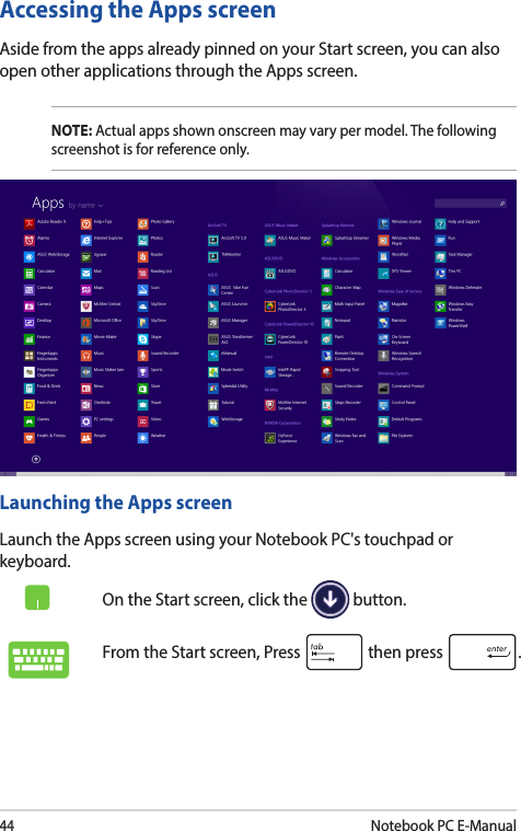 44Notebook PC E-ManualAccessing the Apps screenAside from the apps already pinned on your Start screen, you can also open other applications through the Apps screen. NOTE: Actual apps shown onscreen may vary per model. The following screenshot is for reference only.Launching the Apps screenLaunch the Apps screen using your Notebook PC&apos;s touchpad or keyboard.On the Start screen, click the   button.From the Start screen, Press   then press  .