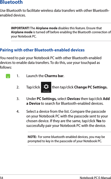 54Notebook PC E-ManualBluetooth Use Bluetooth to facilitate wireless data transfers with other Bluetooth-enabled devices.IMPORTANT! The Airplane mode disables this feature. Ensure that Airplane mode is turned o before enabling the Bluetooth connection of your Notebook PC.Pairing with other Bluetooth-enabled devicesYou need to pair your Notebook PC with other Bluetooth-enabled devices to enable data transfers. To do this, use your touchpad as follows:1.  Launch the Charms bar.2. Tap/click   then tap/click Change PC Settings.3. Under PC Settings, select Devices then tap/click Add a Device to search for Bluetooth-enabled devices.4.  Select a device from the list. Compare the passcode on your Notebook PC with the passcode sent to your chosen device. If they are the same, tap/click Yes to successfully pair your Notebook PC with the device.NOTE:  For some bluetooth-enabled devices, you may be prompted to key in the passcode of your Notebook PC.