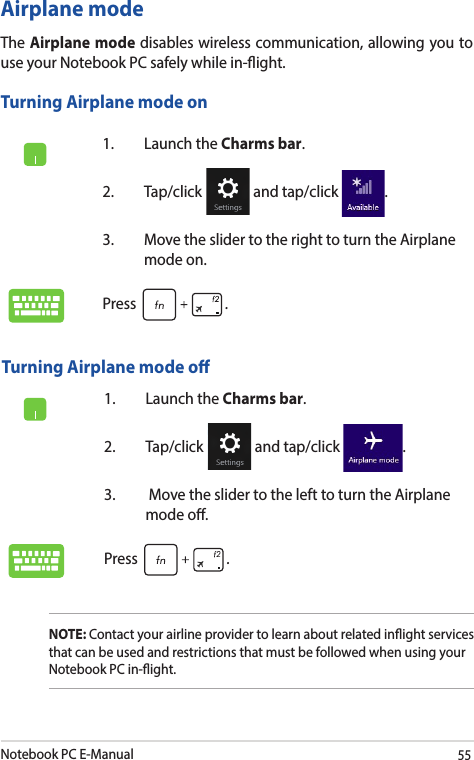 Notebook PC E-Manual551.  Launch the Charms bar.2. Tap/click   and tap/click  .3.  Move the slider to the right to turn the Airplane mode on.Press .Airplane modeThe Airplane mode disables wireless communication, allowing you to use your Notebook PC safely while in-ight.Turning Airplane mode onTurning Airplane mode o1.  Launch the Charms bar.2. Tap/click   and tap/click  .3.   Move the slider to the left to turn the Airplane mode o.Press .NOTE: Contact your airline provider to learn about related inight services that can be used and restrictions that must be followed when using your Notebook PC in-ight.