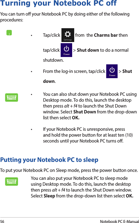 56Notebook PC E-ManualTurning your Notebook PC offYou can turn o your Notebook PC by doing either of the following procedures:Putting your Notebook PC to sleepTo put your Notebook PC on Sleep mode, press the power button once. You can also put your Notebook PC to sleep mode using Desktop mode. To do this, launch the desktop then press alt + f4 to launch the Shut Down window. Select Sleep from the drop-down list then select OK.• Tap/click  from  the Charms bar then tap/click   &gt; Shut down to do a normal shutdown.• Fromthelog-inscreen,tap/click  &gt; Shut down.• YoucanalsoshutdownyourNotebookPCusingDesktop mode. To do this, launch the desktop then press alt + f4 to launch the Shut Down window. Select Shut Down from the drop-down list then select OK.• IfyourNotebookPCisunresponsive,pressand hold the power button for at least ten (10) seconds until your Notebook PC turns o.