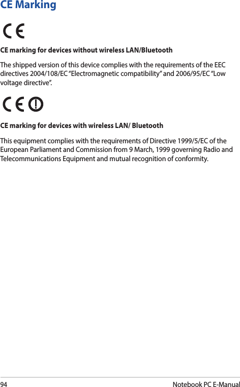 94Notebook PC E-ManualCE MarkingCE marking for devices without wireless LAN/BluetoothThe shipped version of this device complies with the requirements of the EEC directives 2004/108/EC “Electromagnetic compatibility” and 2006/95/EC “Low voltage directive”.CE marking for devices with wireless LAN/ BluetoothThis equipment complies with the requirements of Directive 1999/5/EC of the European Parliament and Commission from 9 March, 1999 governing Radio and Telecommunications Equipment and mutual recognition of conformity.