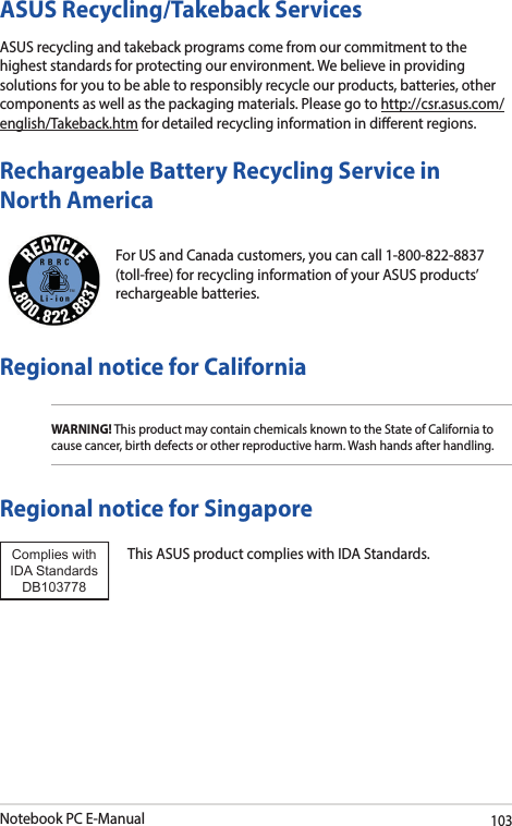 Notebook PC E-Manual103For US and Canada customers, you can call 1-800-822-8837 (toll-free) for recycling information of your ASUS products’ rechargeable batteries.Rechargeable Battery Recycling Service in North AmericaASUS Recycling/Takeback ServicesASUS recycling and takeback programs come from our commitment to the highest standards for protecting our environment. We believe in providing solutions for you to be able to responsibly recycle our products, batteries, other components as well as the packaging materials. Please go to http://csr.asus.com/english/Takeback.htm for detailed recycling information in dierent regions.Regional notice for CaliforniaWARNING! This product may contain chemicals known to the State of California to cause cancer, birth defects or other reproductive harm. Wash hands after handling.Regional notice for SingaporeThis ASUS product complies with IDA Standards.Complies with IDA StandardsDB103778 