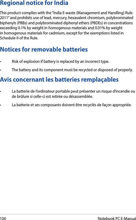 104Notebook PC E-ManualNotices for removable batteries• Riskofexplosionifbatteryisreplacedbyanincorrecttype.• Thebatteryanditscomponentmustberecycledordisposedofproperly.Avis concernant les batteries remplaçables• Labatteriedel’ordinateurportablepeutprésenterunrisqued’incendieoude brûlure si celle-ci est retirée ou désassemblée.• Labatterieetsescomposantsdoiventêtrerecyclésdefaçonappropriée.Regional notice for IndiaThis product complies with the “India E-waste (Management and Handling) Rule 2011” and prohibits use of lead, mercury, hexavalent chromium, polybrominated biphenyls (PBBs) and polybrominated diphenyl ethers (PBDEs) in concentrations exceeding 0.1% by weight in homogenous materials and 0.01% by weight in homogenous materials for cadmium, except for the exemptions listed in Schedule-II of the Rule.