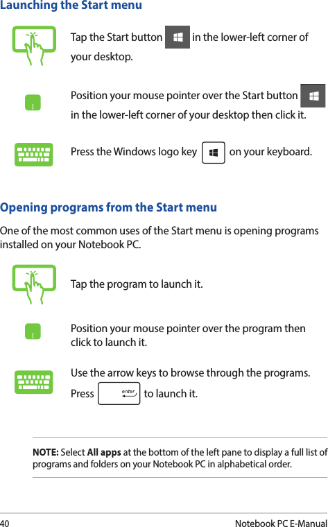 40Notebook PC E-ManualLaunching the Start menuTap the Start button   in the lower-left corner of your desktop.Position your mouse pointer over the Start button   in the lower-left corner of your desktop then click it.Press the Windows logo key   on your keyboard.Opening programs from the Start menuOne of the most common uses of the Start menu is opening programs installed on your Notebook PC.Tap the program to launch it.Position your mouse pointer over the program then click to launch it.Use the arrow keys to browse through the programs. Press   to launch it.NOTE: Select All apps at the bottom of the left pane to display a full list of programs and folders on your Notebook PC in alphabetical order.