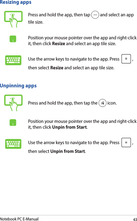 Notebook PC E-Manual43Unpinning appsPress and hold the app, then tap the   icon.Position your mouse pointer over the app and right-click it, then click Unpin from Start.Use the arrow keys to navigate to the app. Press  , then select Unpin from Start.Resizing appsPress and hold the app, then tap   and select an app tile size.Position your mouse pointer over the app and right-click it, then click Resize and select an app tile size.Use the arrow keys to navigate to the app. Press  , then select Resize and select an app tile size.