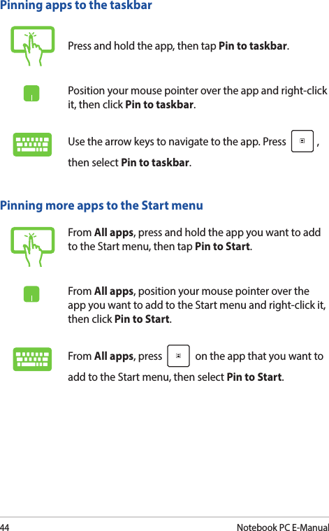 44Notebook PC E-ManualPinning more apps to the Start menuFrom All apps, press and hold the app you want to add to the Start menu, then tap Pin to Start.From All apps, position your mouse pointer over the app you want to add to the Start menu and right-click it, then click Pin to Start.From All apps, press   on the app that you want to add to the Start menu, then select Pin to Start.Pinning apps to the taskbarPress and hold the app, then tap Pin to taskbar.Position your mouse pointer over the app and right-click it, then click Pin to taskbar.Use the arrow keys to navigate to the app. Press  , then select Pin to taskbar.