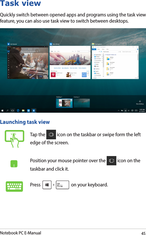 Notebook PC E-Manual45Task viewQuickly switch between opened apps and programs using the task view feature, you can also use task view to switch between desktops.Launching task viewTap the   icon on the taskbar or swipe form the left edge of the screen.Position your mouse pointer over the   icon on the taskbar and click it.Press   on your keyboard.