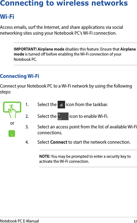 Notebook PC E-Manual51Connecting to wireless networksWi-FiAccess emails, surf the Internet, and share applications via social networking sites using your Notebook PC’s Wi-Fi connection.IMPORTANT! Airplane mode disables this feature. Ensure that Airplane mode is turned o before enabling the Wi-Fi connection of your Notebook PC.Connecting Wi-FiConnect your Notebook PC to a Wi-Fi network by using the following steps:or1.  Select the   icon from the taskbar.2.  Select the   icon to enable Wi-Fi.3.  Select an access point from the list of available Wi-Fi connections.4. Select Connect to start the network connection.NOTE: You may be prompted to enter a security key to activate the Wi-Fi connection.