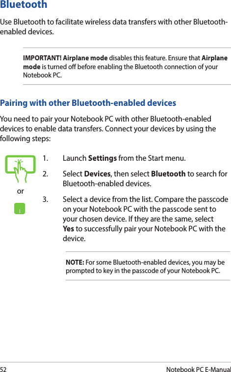 52Notebook PC E-Manualor1. Launch Settings from the Start menu.2. Select Devices, then select Bluetooth to search for Bluetooth-enabled devices.3.  Select a device from the list. Compare the passcode on your Notebook PC with the passcode sent to your chosen device. If they are the same, select Yes  to successfully pair your Notebook PC with the device.NOTE: For some Bluetooth-enabled devices, you may be prompted to key in the passcode of your Notebook PC.BluetoothUse Bluetooth to facilitate wireless data transfers with other Bluetooth-enabled devices.IMPORTANT! Airplane mode disables this feature. Ensure that Airplane mode is turned o before enabling the Bluetooth connection of your Notebook PC.Pairing with other Bluetooth-enabled devicesYou need to pair your Notebook PC with other Bluetooth-enabled devices to enable data transfers. Connect your devices by using the following steps: