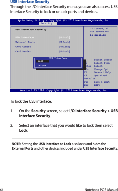 64Notebook PC E-ManualUSB Interface SecurityThrough the I/O Interface Security menu, you can also access USB Interface Security to lock or unlock ports and devices.Version 2.15.1226. Copyright (C) 2015 American Megatrends, Inc.USB Interface SecurityUSB Interface                  [UnLock]External Ports                 [UnLock]CMOS Camera                    [UnLock]Card Reader                    [UnLock] If Locked, all USB device will be disabledAptio Setup Utility - Copyright (C) 2015 American Megatrends, Inc.Security→←    : Select Screen ↑↓   : Select Item Enter: Select +/—  : Change Opt. F1   : General Help F9   : Optimized Defaults F10  : Save &amp; Exit     ESC  : Exit USB InterfaceLockUnLockTo lock the USB interface:1.  On the Security screen, select I/O Interface Security &gt; USB Interface Security.2.  Select an interface that you would like to lock then select Lock.NOTE: Setting the USB Interface to Lock also locks and hides the External Ports and other devices included under USB Interface Security.