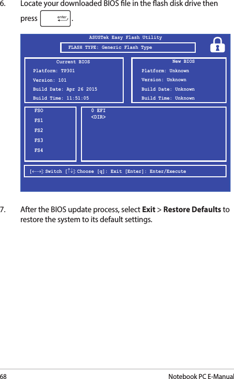 68Notebook PC E-Manual6.  Locate your downloaded BIOS le in the ash disk drive then press  .7.  After the BIOS update process, select Exit &gt; Restore Defaults to restore the system to its default settings.FSOFS1FS2FS3FS40 EFI &lt;DIR&gt;ASUSTek Easy Flash Utility[←→]: Switch [↑↓]: Choose [q]: Exit [Enter]: Enter/ExecuteCurrent BIOSPlatform: TP301Version: 101Build Date: Apr 26 2015Build Time: 11:51:05New BIOSPlatform: UnknownVersion: UnknownBuild Date: UnknownBuild Time: UnknownFLASH TYPE: Generic Flash Type