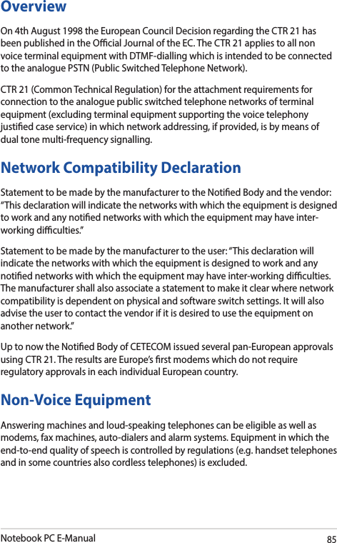 Notebook PC E-Manual85OverviewOn 4th August 1998 the European Council Decision regarding the CTR 21 has been published in the Ocial Journal of the EC. The CTR 21 applies to all non voice terminal equipment with DTMF-dialling which is intended to be connected to the analogue PSTN (Public Switched Telephone Network).CTR 21 (Common Technical Regulation) for the attachment requirements for connection to the analogue public switched telephone networks of terminal equipment (excluding terminal equipment supporting the voice telephony justied case service) in which network addressing, if provided, is by means of dual tone multi-frequency signalling.Network Compatibility DeclarationStatement to be made by the manufacturer to the Notied Body and the vendor: “This declaration will indicate the networks with which the equipment is designed to work and any notied networks with which the equipment may have inter-working diculties.”Statement to be made by the manufacturer to the user: “This declaration will indicate the networks with which the equipment is designed to work and any notied networks with which the equipment may have inter-working diculties. The manufacturer shall also associate a statement to make it clear where network compatibility is dependent on physical and software switch settings. It will also advise the user to contact the vendor if it is desired to use the equipment on another network.”Up to now the Notied Body of CETECOM issued several pan-European approvals using CTR 21. The results are Europe’s rst modems which do not require regulatory approvals in each individual European country.Non-Voice EquipmentAnswering machines and loud-speaking telephones can be eligible as well as modems, fax machines, auto-dialers and alarm systems. Equipment in which the end-to-end quality of speech is controlled by regulations (e.g. handset telephones and in some countries also cordless telephones) is excluded.