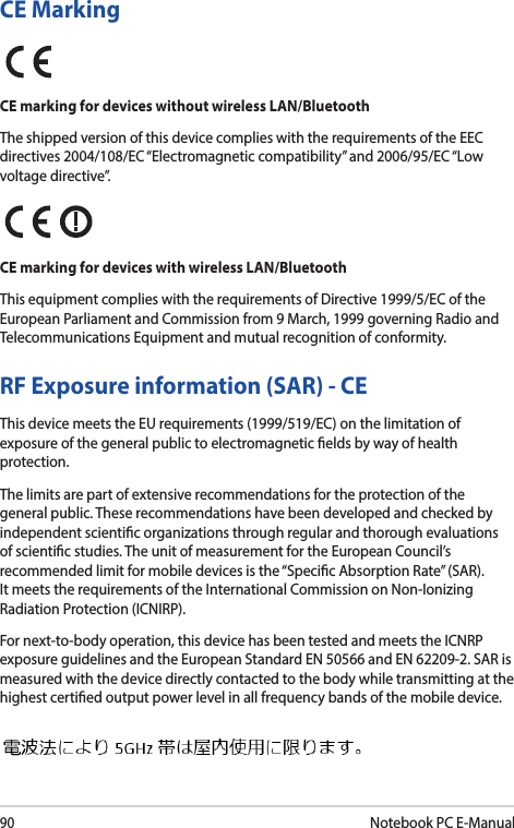 90Notebook PC E-ManualRF Exposure information (SAR) - CEThis device meets the EU requirements (1999/519/EC) on the limitation of exposure of the general public to electromagnetic elds by way of health protection.The limits are part of extensive recommendations for the protection of the general public. These recommendations have been developed and checked by independent scientic organizations through regular and thorough evaluations of scientic studies. The unit of measurement for the European Council’s recommended limit for mobile devices is the “Specic Absorption Rate” (SAR). It meets the requirements of the International Commission on Non-Ionizing Radiation Protection (ICNIRP).For next-to-body operation, this device has been tested and meets the ICNRP exposure guidelines and the European Standard EN 50566 and EN 62209-2. SAR is measured with the device directly contacted to the body while transmitting at the  highest certied output power level in all frequency bands of the mobile device.CE MarkingCE marking for devices without wireless LAN/BluetoothThe shipped version of this device complies with the requirements of the EEC directives 2004/108/EC “Electromagnetic compatibility” and 2006/95/EC “Low voltage directive”.CE marking for devices with wireless LAN/BluetoothThis equipment complies with the requirements of Directive 1999/5/EC of the European Parliament and Commission from 9 March, 1999 governing Radio and Telecommunications Equipment and mutual recognition of conformity.