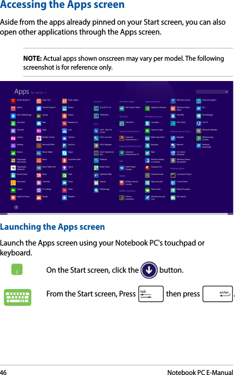 46Notebook PC E-ManualAccessing the Apps screenAside from the apps already pinned on your Start screen, you can also open other applications through the Apps screen. NOTE: Actual apps shown onscreen may vary per model. The following screenshot is for reference only.Launching the Apps screenLaunch the Apps screen using your Notebook PC&apos;s touchpad or keyboard.On the Start screen, click the   button.From the Start screen, Press   then press  .
