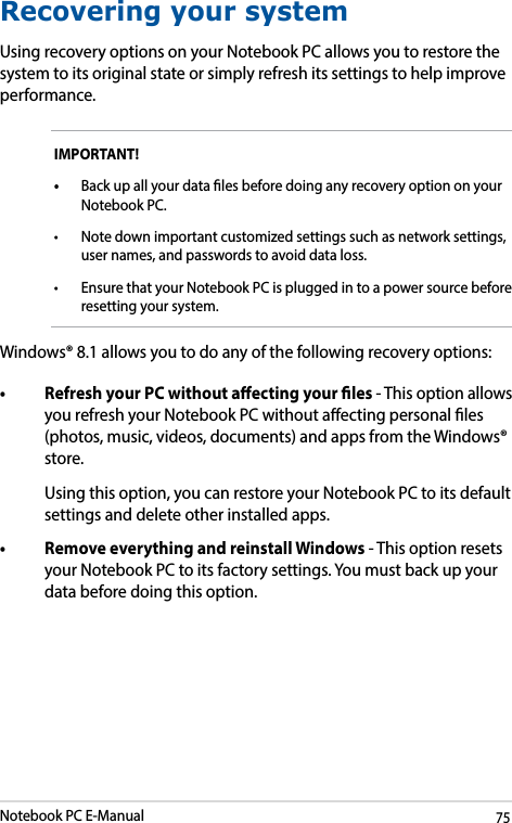 Notebook PC E-Manual75Recovering your systemUsing recovery options on your Notebook PC allows you to restore the system to its original state or simply refresh its settings to help improve performance.IMPORTANT! • Back up all your data les before doing any recovery option on your Notebook PC. • Notedownimportantcustomizedsettingssuchasnetworksettings,user names, and passwords to avoid data loss. • Ensure that your Notebook PC is plugged in to a power source before resetting your system.Windows® 8.1 allows you to do any of the following recovery options:• RefreshyourPCwithoutaectingyourles- This option allows you refresh your Notebook PC without aecting personal les (photos, music, videos, documents) and apps from the Windows® store.   Using this option, you can restore your Notebook PC to its default settings and delete other installed apps. • RemoveeverythingandreinstallWindows- This option resets your Notebook PC to its factory settings. You must back up your data before doing this option.