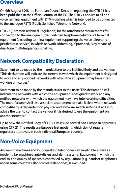 Notebook PC E-Manual91OverviewOn 4th August 1998 the European Council Decision regarding the CTR 21 has been published in the Ocial Journal of the EC. The CTR 21 applies to all non voice terminal equipment with DTMF-dialling which is intended to be connected to the analogue PSTN (Public Switched Telephone Network). CTR 21 (Common Technical Regulation) for the attachment requirements for connection to the analogue public switched telephone networks of terminal equipment (excluding terminal equipment supporting the voice telephony justied case service) in which network addressing, if provided, is by means of dual tone multi-frequency signalling.Network Compatibility DeclarationStatement to be made by the manufacturer to the Notied Body and the vendor: “This declaration will indicate the networks with which the equipment is designed to work and any notied networks with which the equipment may have inter-working diculties.”Statement to be made by the manufacturer to the user: “This declaration will indicate the networks with which the equipment is designed to work and any notied networks with which the equipment may have inter-working diculties. The manufacturer shall also associate a statement to make it clear where network compatibility is dependent on physical and software switch settings. It will also advise the user to contact the vendor if it is desired to use the equipment on another network.”Up to now the Notied Body of CETECOM issued several pan-European approvals using CTR 21. The results are Europe’s rst modems which do not require regulatory approvals in each individual European country.Non-Voice Equipment Answering machines and loud-speaking telephones can be eligible as well as modems, fax machines, auto-dialers and alarm systems. Equipment in which the end-to-end quality of speech is controlled by regulations (e.g. handset telephones and in some countries also cordless telephones) is excluded.