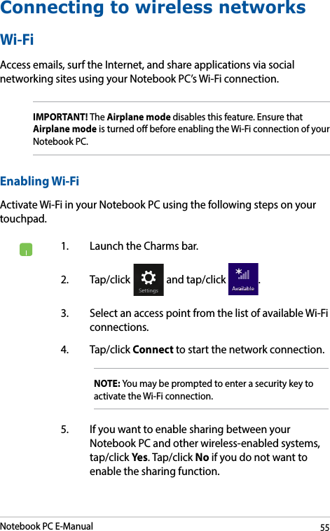 Notebook PC E-Manual55Connecting to wireless networksWi-FiAccess emails, surf the Internet, and share applications via social networking sites using your Notebook PC’s Wi-Fi connection. IMPORTANT! The Airplane mode disables this feature. Ensure that Airplane mode is turned o before enabling the Wi-Fi connection of your Notebook PC.Enabling Wi-FiActivate Wi-Fi in your Notebook PC using the following steps on your touchpad.1.  Launch the Charms bar.2. Tap/click   and tap/click  .3.  Select an access point from the list of available Wi-Fi connections.4. Tap/click Connect to start the network connection. NOTE: You may be prompted to enter a security key to activate the Wi-Fi connection.5.  If you want to enable sharing between your Notebook PC and other wireless-enabled systems, tap/click Yes. Tap/click No if you do not want to enable the sharing function.