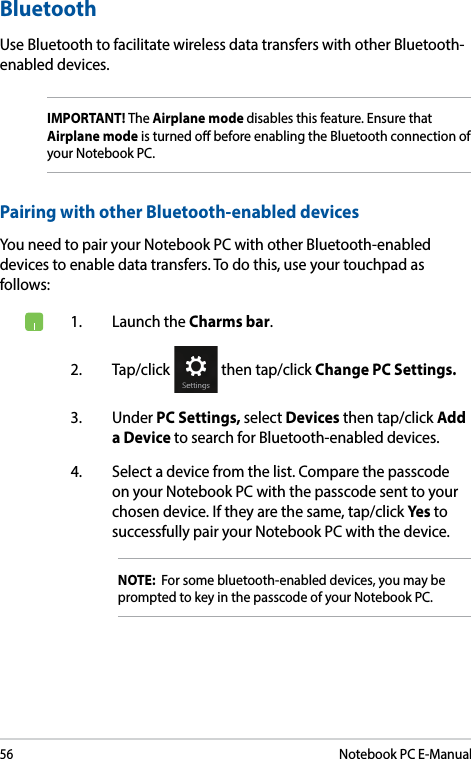 56Notebook PC E-ManualBluetooth Use Bluetooth to facilitate wireless data transfers with other Bluetooth-enabled devices.IMPORTANT! The Airplane mode disables this feature. Ensure that Airplane mode is turned o before enabling the Bluetooth connection of your Notebook PC.Pairing with other Bluetooth-enabled devicesYou need to pair your Notebook PC with other Bluetooth-enabled devices to enable data transfers. To do this, use your touchpad as follows:1.  Launch the Charms bar.2. Tap/click   then tap/click Change PC Settings.3. Under PC Settings, select Devices then tap/click Add a Device to search for Bluetooth-enabled devices.4.  Select a device from the list. Compare the passcode on your Notebook PC with the passcode sent to your chosen device. If they are the same, tap/click Yes to successfully pair your Notebook PC with the device.NOTE:  For some bluetooth-enabled devices, you may be prompted to key in the passcode of your Notebook PC.