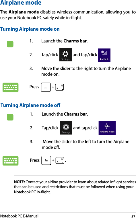 Notebook PC E-Manual571.  Launch the Charms bar.2. Tap/click   and tap/click  .3.  Move the slider to the right to turn the Airplane mode on.Press .Airplane modeThe Airplane mode disables wireless communication, allowing you to use your Notebook PC safely while in-ight.Turning Airplane mode onTurning Airplane mode o1.  Launch the Charms bar.2. Tap/click   and tap/click  .3.   Move the slider to the left to turn the Airplane mode o.Press .NOTE: Contact your airline provider to learn about related inight services that can be used and restrictions that must be followed when using your Notebook PC in-ight.