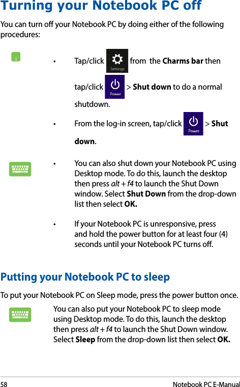 58Notebook PC E-ManualTurning your Notebook PC offYou can turn o your Notebook PC by doing either of the following procedures:Putting your Notebook PC to sleepTo put your Notebook PC on Sleep mode, press the power button once. You can also put your Notebook PC to sleep mode using Desktop mode. To do this, launch the desktop then press alt + f4 to launch the Shut Down window. Select Sleep from the drop-down list then select OK.• Tap/click  from  the Charms bar then tap/click   &gt; Shut down to do a normal shutdown.• Fromthelog-inscreen,tap/click  &gt; Shut down.• YoucanalsoshutdownyourNotebookPCusingDesktop mode. To do this, launch the desktop then press alt + f4 to launch the Shut Down window. Select Shut Down from the drop-down list then select OK.• IfyourNotebookPCisunresponsive,pressand hold the power button for at least four (4) seconds until your Notebook PC turns o.