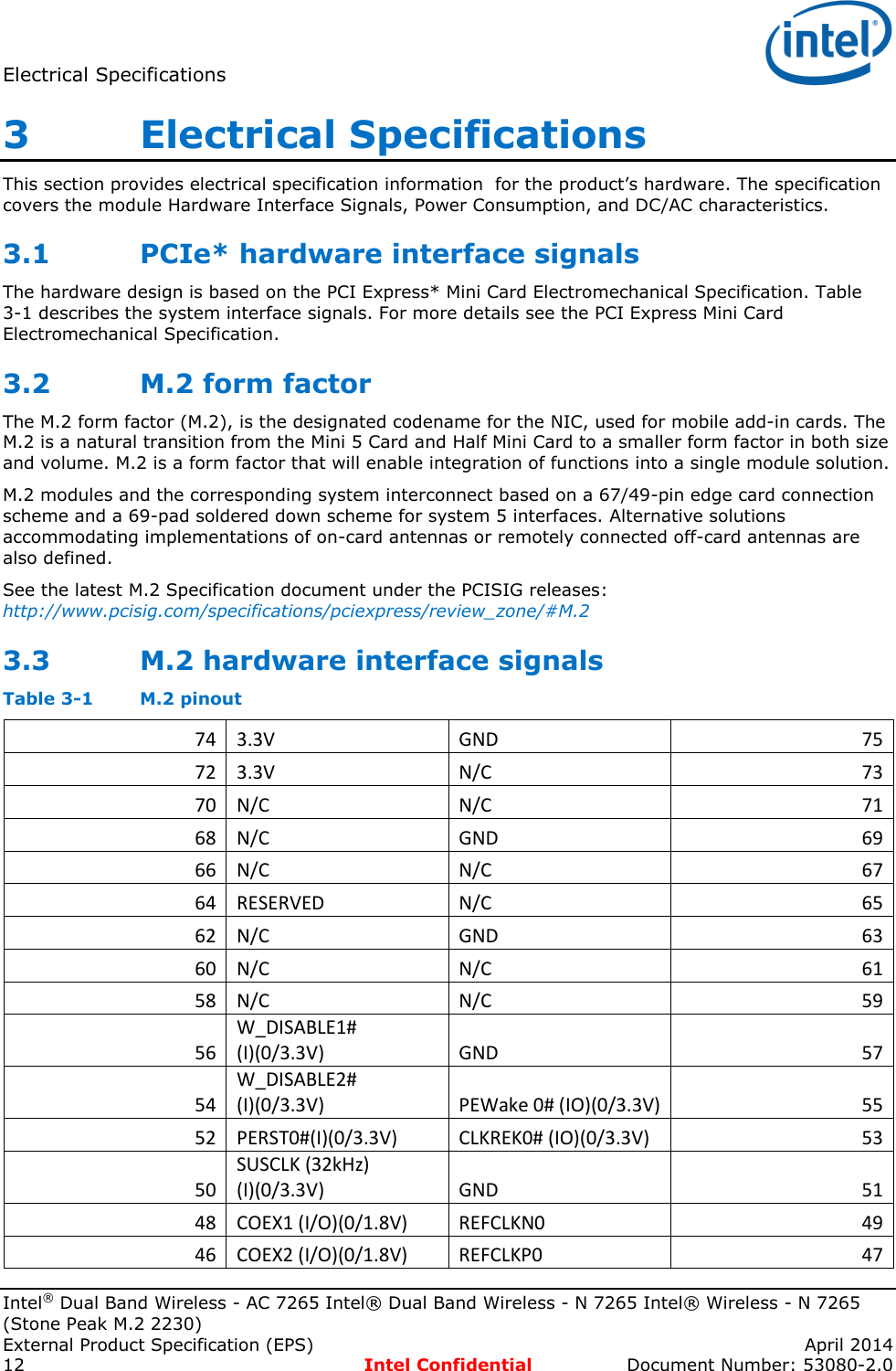 Electrical Specifications   Intel® Dual Band Wireless - AC 7265 Intel® Dual Band Wireless - N 7265 Intel® Wireless - N 7265 (Stone Peak M.2 2230) External Product Specification (EPS)    April 2014 12  Intel Confidential  Document Number: 53080-2.0 3   Electrical Specifications This section provides electrical specification information  for the product’s hardware. The specification covers the module Hardware Interface Signals, Power Consumption, and DC/AC characteristics.  3.1 PCIe* hardware interface signals The hardware design is based on the PCI Express* Mini Card Electromechanical Specification. Table 3-1 describes the system interface signals. For more details see the PCI Express Mini Card Electromechanical Specification. 3.2 M.2 form factor The M.2 form factor (M.2), is the designated codename for the NIC, used for mobile add-in cards. The M.2 is a natural transition from the Mini 5 Card and Half Mini Card to a smaller form factor in both size and volume. M.2 is a form factor that will enable integration of functions into a single module solution.  M.2 modules and the corresponding system interconnect based on a 67/49-pin edge card connection scheme and a 69-pad soldered down scheme for system 5 interfaces. Alternative solutions accommodating implementations of on-card antennas or remotely connected off-card antennas are also defined. See the latest M.2 Specification document under the PCISIG releases: http://www.pcisig.com/specifications/pciexpress/review_zone/#M.2 3.3 M.2 hardware interface signals Table 3-1  M.2 pinout 74 3.3V GND 75 72 3.3V N/C 73 70 N/C N/C 71 68 N/C GND 69 66 N/C N/C 67 64 RESERVED N/C 65 62 N/C GND 63 60 N/C N/C 61 58 N/C N/C 59 56 W_DISABLE1# (I)(0/3.3V) GND 57 54 W_DISABLE2# (I)(0/3.3V) PEWake 0# (IO)(0/3.3V) 55 52 PERST0#(I)(0/3.3V) CLKREK0# (IO)(0/3.3V) 53 50 SUSCLK (32kHz) (I)(0/3.3V) GND 51 48 COEX1 (I/O)(0/1.8V) REFCLKN0 49 46 COEX2 (I/O)(0/1.8V) REFCLKP0 47 