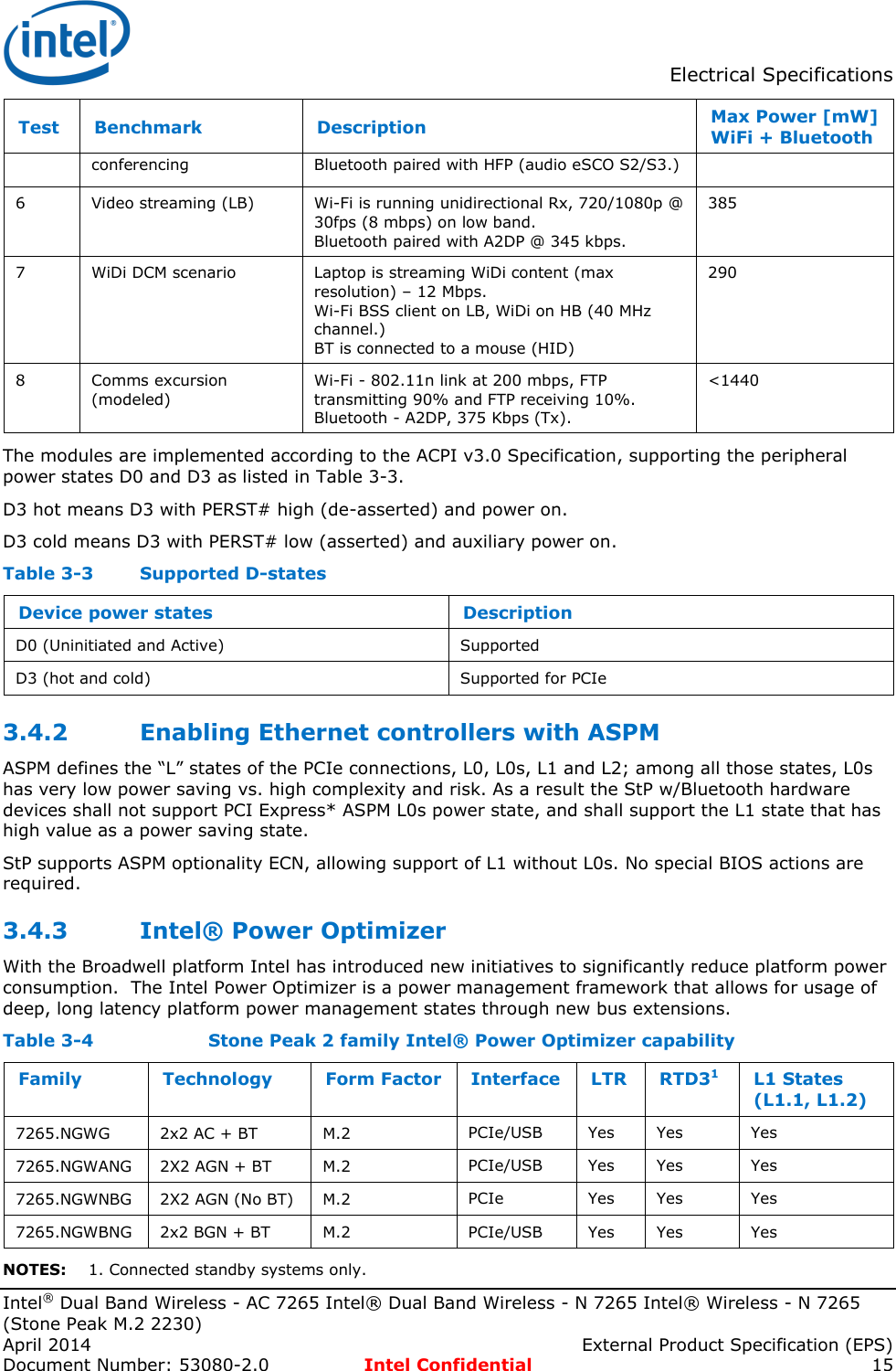  Electrical Specifications  Intel® Dual Band Wireless - AC 7265 Intel® Dual Band Wireless - N 7265 Intel® Wireless - N 7265 (Stone Peak M.2 2230) April 2014    External Product Specification (EPS) Document Number: 53080-2.0  Intel Confidential 15 Test Benchmark Description Max Power [mW] WiFi + Bluetooth conferencing  Bluetooth paired with HFP (audio eSCO S2/S3.) 6 Video streaming (LB) Wi-Fi is running unidirectional Rx, 720/1080p @ 30fps (8 mbps) on low band. Bluetooth paired with A2DP @ 345 kbps. 385 7 WiDi DCM scenario Laptop is streaming WiDi content (max resolution) – 12 Mbps. Wi-Fi BSS client on LB, WiDi on HB (40 MHz channel.) BT is connected to a mouse (HID) 290 8 Comms excursion (modeled) Wi-Fi - 802.11n link at 200 mbps, FTP transmitting 90% and FTP receiving 10%. Bluetooth - A2DP, 375 Kbps (Tx). &lt;1440 The modules are implemented according to the ACPI v3.0 Specification, supporting the peripheral power states D0 and D3 as listed in Table 3-3. D3 hot means D3 with PERST# high (de-asserted) and power on. D3 cold means D3 with PERST# low (asserted) and auxiliary power on. Table 3-3  Supported D-states Device power states Description D0 (Uninitiated and Active) Supported D3 (hot and cold) Supported for PCIe 3.4.2 Enabling Ethernet controllers with ASPM ASPM defines the “L” states of the PCIe connections, L0, L0s, L1 and L2; among all those states, L0s has very low power saving vs. high complexity and risk. As a result the StP w/Bluetooth hardware devices shall not support PCI Express* ASPM L0s power state, and shall support the L1 state that has high value as a power saving state. StP supports ASPM optionality ECN, allowing support of L1 without L0s. No special BIOS actions are required. 3.4.3 Intel® Power Optimizer With the Broadwell platform Intel has introduced new initiatives to significantly reduce platform power consumption.  The Intel Power Optimizer is a power management framework that allows for usage of deep, long latency platform power management states through new bus extensions. Table 3-4    Stone Peak 2 family Intel® Power Optimizer capability Family Technology Form Factor Interface LTR RTD31 L1 States (L1.1, L1.2) 7265.NGWG 2x2 AC + BT M.2 PCIe/USB Yes Yes Yes 7265.NGWANG 2X2 AGN + BT M.2 PCIe/USB Yes Yes Yes 7265.NGWNBG 2X2 AGN (No BT) M.2 PCIe Yes Yes Yes 7265.NGWBNG 2x2 BGN + BT M.2 PCIe/USB Yes Yes Yes NOTES: 1. Connected standby systems only. 