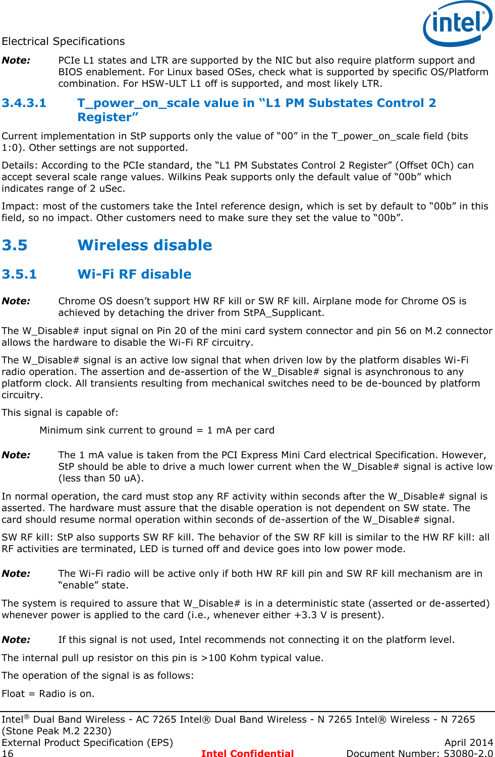 Electrical Specifications   Intel® Dual Band Wireless - AC 7265 Intel® Dual Band Wireless - N 7265 Intel® Wireless - N 7265 (Stone Peak M.2 2230) External Product Specification (EPS)    April 2014 16  Intel Confidential  Document Number: 53080-2.0 Note: PCIe L1 states and LTR are supported by the NIC but also require platform support and BIOS enablement. For Linux based OSes, check what is supported by specific OS/Platform combination. For HSW-ULT L1 off is supported, and most likely LTR.   T_power_on_scale value in “L1 PM Substates Control 2 3.4.3.1Register”  Current implementation in StP supports only the value of “00” in the T_power_on_scale field (bits 1:0). Other settings are not supported. Details: According to the PCIe standard, the “L1 PM Substates Control 2 Register” (Offset 0Ch) can accept several scale range values. Wilkins Peak supports only the default value of “00b” which indicates range of 2 uSec. Impact: most of the customers take the Intel reference design, which is set by default to “00b” in this field, so no impact. Other customers need to make sure they set the value to “00b”. 3.5 Wireless disable 3.5.1 Wi-Fi RF disable Note: Chrome OS doesn’t support HW RF kill or SW RF kill. Airplane mode for Chrome OS is achieved by detaching the driver from StPA_Supplicant.  The W_Disable# input signal on Pin 20 of the mini card system connector and pin 56 on M.2 connector allows the hardware to disable the Wi-Fi RF circuitry. The W_Disable# signal is an active low signal that when driven low by the platform disables Wi-Fi radio operation. The assertion and de-assertion of the W_Disable# signal is asynchronous to any platform clock. All transients resulting from mechanical switches need to be de-bounced by platform circuitry.  This signal is capable of:    Minimum sink current to ground = 1 mA per card Note: The 1 mA value is taken from the PCI Express Mini Card electrical Specification. However, StP should be able to drive a much lower current when the W_Disable# signal is active low (less than 50 uA). In normal operation, the card must stop any RF activity within seconds after the W_Disable# signal is asserted. The hardware must assure that the disable operation is not dependent on SW state. The card should resume normal operation within seconds of de-assertion of the W_Disable# signal.  SW RF kill: StP also supports SW RF kill. The behavior of the SW RF kill is similar to the HW RF kill: all RF activities are terminated, LED is turned off and device goes into low power mode. Note: The Wi-Fi radio will be active only if both HW RF kill pin and SW RF kill mechanism are in “enable” state. The system is required to assure that W_Disable# is in a deterministic state (asserted or de-asserted) whenever power is applied to the card (i.e., whenever either +3.3 V is present). Note: If this signal is not used, Intel recommends not connecting it on the platform level. The internal pull up resistor on this pin is &gt;100 Kohm typical value.  The operation of the signal is as follows: Float = Radio is on. 