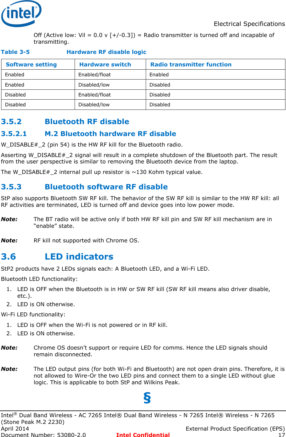  Electrical Specifications  Intel® Dual Band Wireless - AC 7265 Intel® Dual Band Wireless - N 7265 Intel® Wireless - N 7265 (Stone Peak M.2 2230) April 2014    External Product Specification (EPS) Document Number: 53080-2.0  Intel Confidential 17   Off (Active low: Vil = 0.0 v [+/-0.3]) = Radio transmitter is turned off and incapable of transmitting.  Table 3-5    Hardware RF disable logic Software setting Hardware switch Radio transmitter function Enabled Enabled/float Enabled Enabled Disabled/low Disabled Disabled Enabled/float Disabled Disabled Disabled/low Disabled 3.5.2 Bluetooth RF disable  M.2 Bluetooth hardware RF disable 3.5.2.1W_DISABLE#_2 (pin 54) is the HW RF kill for the Bluetooth radio. Asserting W_DISABLE#_2 signal will result in a complete shutdown of the Bluetooth part. The result from the user perspective is similar to removing the Bluetooth device from the laptop.  The W_DISABLE#_2 internal pull up resistor is ~130 Kohm typical value. 3.5.3 Bluetooth software RF disable StP also supports Bluetooth SW RF kill. The behavior of the SW RF kill is similar to the HW RF kill: all RF activities are terminated, LED is turned off and device goes into low power mode. Note: The BT radio will be active only if both HW RF kill pin and SW RF kill mechanism are in “enable” state. Note: RF kill not supported with Chrome OS. 3.6 LED indicators StP2 products have 2 LEDs signals each: A Bluetooth LED, and a Wi-Fi LED. Bluetooth LED functionality: 1. LED is OFF when the Bluetooth is in HW or SW RF kill (SW RF kill means also driver disable, etc.). 2. LED is ON otherwise.  Wi-Fi LED functionality: 1. LED is OFF when the Wi-Fi is not powered or in RF kill. 2. LED is ON otherwise. Note: Chrome OS doesn’t support or require LED for comms. Hence the LED signals should remain disconnected.  Note: The LED output pins (for both Wi-Fi and Bluetooth) are not open drain pins. Therefore, it is not allowed to Wire-Or the two LED pins and connect them to a single LED without glue logic. This is applicable to both StP and Wilkins Peak. §  
