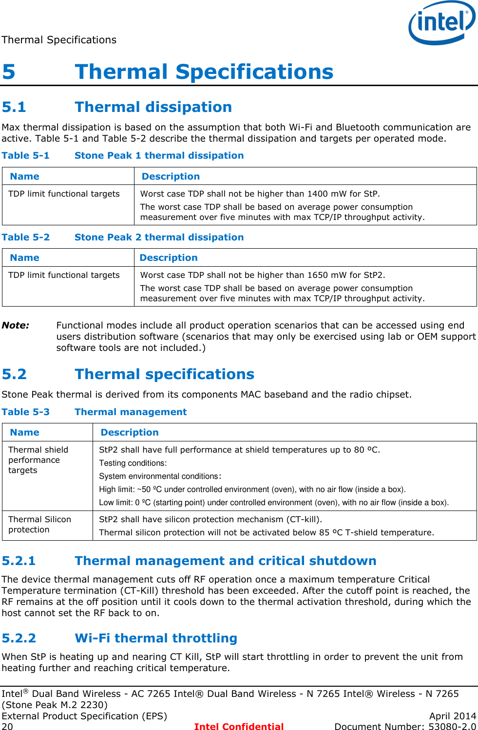 Thermal Specifications   Intel® Dual Band Wireless - AC 7265 Intel® Dual Band Wireless - N 7265 Intel® Wireless - N 7265 (Stone Peak M.2 2230) External Product Specification (EPS)    April 2014 20  Intel Confidential  Document Number: 53080-2.0 5   Thermal Specifications 5.1 Thermal dissipation Max thermal dissipation is based on the assumption that both Wi-Fi and Bluetooth communication are active. Table 5-1 and Table 5-2 describe the thermal dissipation and targets per operated mode. Table 5-1  Stone Peak 1 thermal dissipation Name Description TDP limit functional targets Worst case TDP shall not be higher than 1400 mW for StP. The worst case TDP shall be based on average power consumption measurement over five minutes with max TCP/IP throughput activity. Table 5-2  Stone Peak 2 thermal dissipation Name Description TDP limit functional targets Worst case TDP shall not be higher than 1650 mW for StP2. The worst case TDP shall be based on average power consumption measurement over five minutes with max TCP/IP throughput activity. Note: Functional modes include all product operation scenarios that can be accessed using end users distribution software (scenarios that may only be exercised using lab or OEM support software tools are not included.) 5.2 Thermal specifications Stone Peak thermal is derived from its components MAC baseband and the radio chipset. Table 5-3  Thermal management Name Description Thermal shield performance targets StP2 shall have full performance at shield temperatures up to 80 ºC. Testing conditions: System environmental conditions:  High limit: ~50 ºC under controlled environment (oven), with no air flow (inside a box). Low limit: 0 ºC (starting point) under controlled environment (oven), with no air flow (inside a box). Thermal Silicon protection  StP2 shall have silicon protection mechanism (CT-kill).  Thermal silicon protection will not be activated below 85 ºC T-shield temperature.  5.2.1 Thermal management and critical shutdown The device thermal management cuts off RF operation once a maximum temperature Critical Temperature termination (CT-Kill) threshold has been exceeded. After the cutoff point is reached, the RF remains at the off position until it cools down to the thermal activation threshold, during which the host cannot set the RF back to on. 5.2.2 Wi-Fi thermal throttling When StP is heating up and nearing CT Kill, StP will start throttling in order to prevent the unit from heating further and reaching critical temperature. 