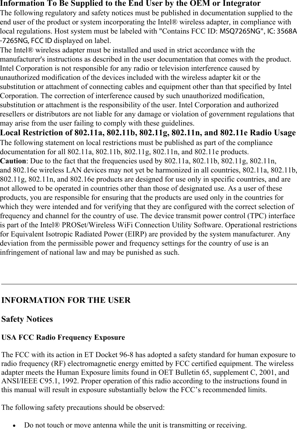   INFORMATION FOR THE USER Safety Notices USA FCC Radio Frequency Exposure The FCC with its action in ET Docket 96-8 has adopted a safety standard for human exposure to radio frequency (RF) electromagnetic energy emitted by FCC certified equipment. The wireless adapter meets the Human Exposure limits found in OET Bulletin 65, supplement C, 2001, and ANSI/IEEE C95.1, 1992. Proper operation of this radio according to the instructions found in this manual will result in exposure substantially below the FCC’s recommended limits. The following safety precautions should be observed:  Do not touch or move antenna while the unit is transmitting or receiving.  Information To Be Supplied to the End User by the OEM or Integrator The following regulatory and safety notices must be published in documentation supplied to the end user of the product or system incorporating the Intel® wireless adapter, in compliance with local regulations. Host system must be labeled with &quot;Contains FCC ID: MSQ7265NG&quot;, IC: 3568A -7265NG, FCC ID displayed on label. The Intel® wireless adapter must be installed and used in strict accordance with the manufacturer&apos;s instructions as described in the user documentation that comes with the product. Intel Corporation is not responsible for any radio or television interference caused by unauthorized modification of the devices included with the wireless adapter kit or the substitution or attachment of connecting cables and equipment other than that specified by Intel Corporation. The correction of interference caused by such unauthorized modification, substitution or attachment is the responsibility of the user. Intel Corporation and authorized resellers or distributors are not liable for any damage or violation of government regulations that may arise from the user failing to comply with these guidelines. Local Restriction of 802.11a, 802.11b, 802.11g, 802.11n, and 802.11e Radio Usage The following statement on local restrictions must be published as part of the compliance documentation for all 802.11a, 802.11b, 802.11g, 802.11n, and 802.11e products. Caution: Due to the fact that the frequencies used by 802.11a, 802.11b, 802.11g, 802.11n, and 802.16e wireless LAN devices may not yet be harmonized in all countries, 802.11a, 802.11b, 802.11g, 802.11n, and 802.16e products are designed for use only in specific countries, and are not allowed to be operated in countries other than those of designated use. As a user of these products, you are responsible for ensuring that the products are used only in the countries for which they were intended and for verifying that they are configured with the correct selection of frequency and channel for the country of use. The device transmit power control (TPC) interface is part of the Intel® PROSet/Wireless WiFi Connection Utility Software. Operational restrictions for Equivalent Isotropic Radiated Power (EIRP) are provided by the system manufacturer. Any deviation from the permissible power and frequency settings for the country of use is an infringement of national law and may be punished as such. 