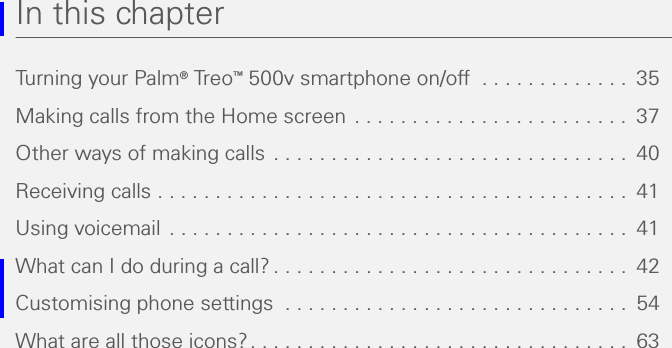 In this chapterTurning your Palm® Tr eo ™ 500v smartphone on/off  . . . . . . . . . . . . .  35Making calls from the Home screen  . . . . . . . . . . . . . . . . . . . . . . . .  37Other ways of making calls  . . . . . . . . . . . . . . . . . . . . . . . . . . . . . . .  40Receiving calls . . . . . . . . . . . . . . . . . . . . . . . . . . . . . . . . . . . . . . . . .  41Using voicemail  . . . . . . . . . . . . . . . . . . . . . . . . . . . . . . . . . . . . . . . .  41What can I do during a call? . . . . . . . . . . . . . . . . . . . . . . . . . . . . . . .  42Customising phone settings  . . . . . . . . . . . . . . . . . . . . . . . . . . . . . .  54What are all those icons? . . . . . . . . . . . . . . . . . . . . . . . . . . . . . . . . .  63