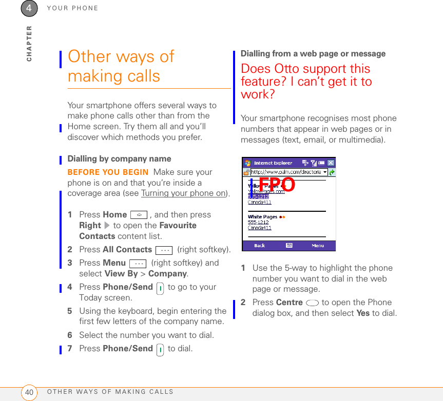 YOUR PHONEOTHER WAYS OF MAKING CALLS404CHAPTEROther ways of making callsYour smartphone offers several ways to make phone calls other than from the Home screen. Try them all and you’ll discover which methods you prefer.Dialling by company nameBEFORE YOU BEGIN Make sure your phone is on and that you’re inside a coverage area (see Turning your phone on).1Press Home , and then press Right   to open the Favourite Contacts content list.2Press All Contacts   (right softkey).3Press Menu   (right softkey) and select View By &gt; Company.4Press Phone/Send   to go to your Today screen.5Using the keyboard, begin entering the first few letters of the company name.6Select the number you want to dial.7Press Phone/Send   to dial.Dialling from a web page or messageDoes Otto support this feature? I can’t get it to work?Your smartphone recognises most phone numbers that appear in web pages or in messages (text, email, or multimedia). 1Use the 5-way to highlight the phone number you want to dial in the web page or message.2Press Centre   to open the Phone dialog box, and then select Ye s  to dial.FPO