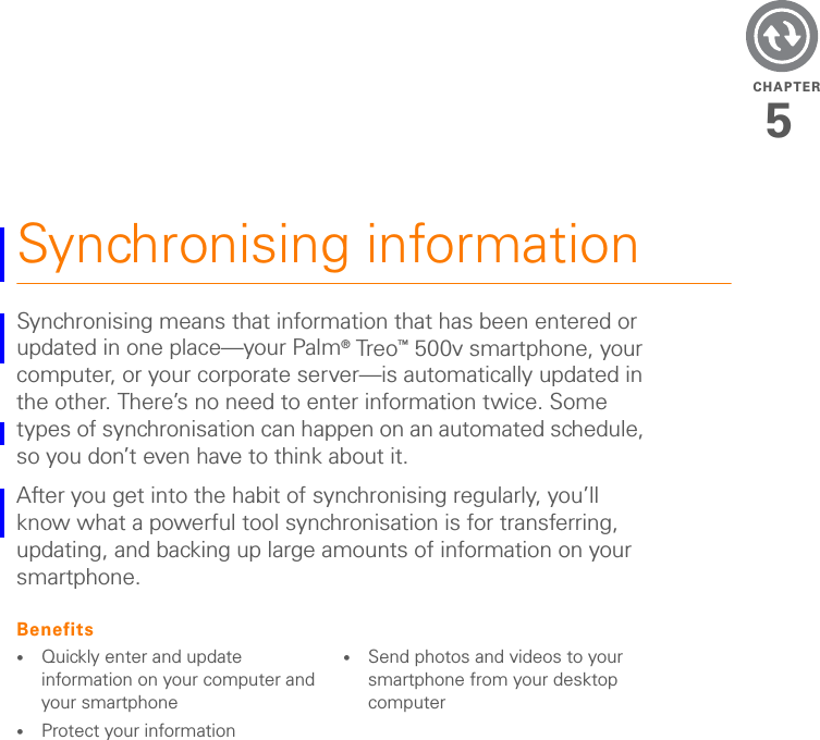 CHAPTER5Synchronising informationSynchronising means that information that has been entered or updated in one place—your Palm® Tre o™ 500v smartphone, your computer, or your corporate server—is automatically updated in the other. There’s no need to enter information twice. Some types of synchronisation can happen on an automated schedule, so you don’t even have to think about it.After you get into the habit of synchronising regularly, you’ll know what a powerful tool synchronisation is for transferring, updating, and backing up large amounts of information on your smartphone.Benefits•Quickly enter and update information on your computer and your smartphone•Protect your information•Send photos and videos to your smartphone from your desktop computer