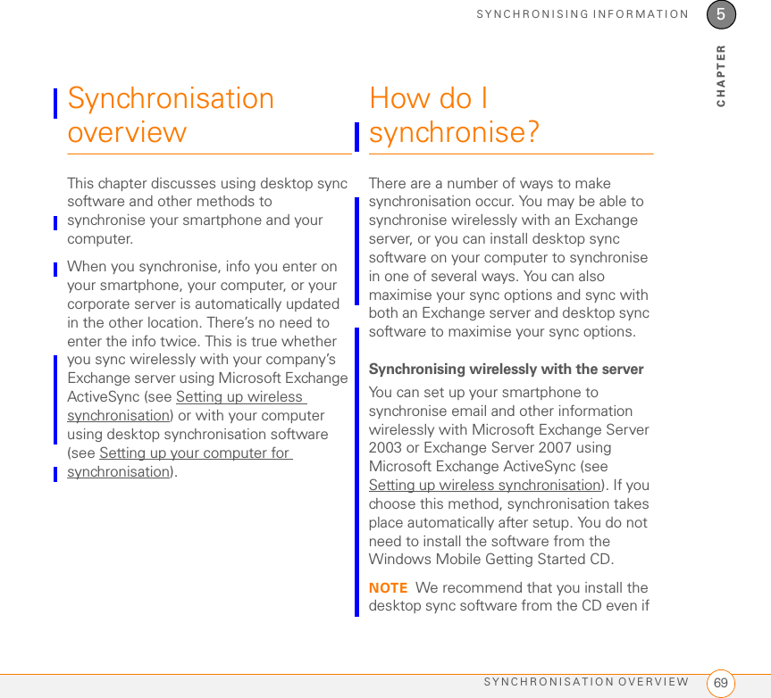 SYNCHRONISING INFORMATIONSYNCHRONISATION OVERVIEW 695CHAPTERSynchronisation overviewThis chapter discusses using desktop sync software and other methods to synchronise your smartphone and your computer.When you synchronise, info you enter on your smartphone, your computer, or your corporate server is automatically updated in the other location. There’s no need to enter the info twice. This is true whether you sync wirelessly with your company’s Exchange server using Microsoft Exchange ActiveSync (see Setting up wireless synchronisation) or with your computer using desktop synchronisation software (see Setting up your computer for synchronisation).How do I synchronise?There are a number of ways to make synchronisation occur. You may be able to synchronise wirelessly with an Exchange server, or you can install desktop sync software on your computer to synchronise in one of several ways. You can also maximise your sync options and sync with both an Exchange server and desktop sync software to maximise your sync options.Synchronising wirelessly with the serverYou can set up your smartphone to synchronise email and other information wirelessly with Microsoft Exchange Server 2003 or Exchange Server 2007 using Microsoft Exchange ActiveSync (see Setting up wireless synchronisation). If you choose this method, synchronisation takes place automatically after setup. You do not need to install the software from the Windows Mobile Getting Started CD.NOTE We recommend that you install the desktop sync software from the CD even if 